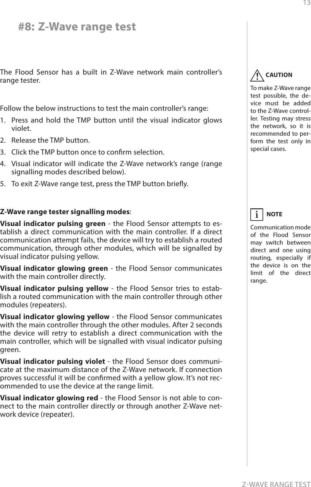 13ZWAVE RANGE TEST#8: Z-Wave range testZ-Wave range tester signalling modes:Visual indicator pulsing green - the Flood Sensor attempts to es-tablish a direct communication with the main controller. If a direct communication attempt fails, the device will try to establish a routed communication, through other modules, which will be signalled by visual indicator pulsing yellow. Visual indicator glowing green - the Flood Sensor communicates with the main controller directly. Visual indicator pulsing yellow - the Flood Sensor tries to estab-lish a routed communication with the main controller through other modules (repeaters). Visual indicator glowing yellow - the Flood Sensor communicates with the main controller through the other modules. After 2 seconds the device will retry to establish a direct communication with the main controller, which will be signalled with visual indicator pulsing green. Visual indicator pulsing violet - the Flood Sensor does communi-cate at the maximum distance of the Z-Wave network. If connection proves successful it will be conrmed with a yellow glow. It’s not rec-ommended to use the device at the range limit.  Visual indicator glowing red - the Flood Sensor is not able to con-nect to the main controller directly or through another Z-Wave net-work device (repeater).CAUTIONTo make Z-Wave range test possible, the de-vice must be added to the Z-Wave control-ler. Testing may stress the network, so it is recommended to per-form the test only in special cases.!NOTECommunication mode of the Flood Sensor may switch between direct and one using routing, especially if the device is on the limit of the direct range.iThe Flood Sensor has a built in Z-Wave network main controller’s range tester.Follow the below instructions to test the main controller’s range: 1.  Press and hold the TMP button until the visual indicator glows violet.2.  Release the TMP button.3.  Click the TMP button once to conrm selection.4.  Visual indicator will indicate the Z-Wave network’s range (range signalling modes described below).5.  To exit Z-Wave range test, press the TMP button briey.