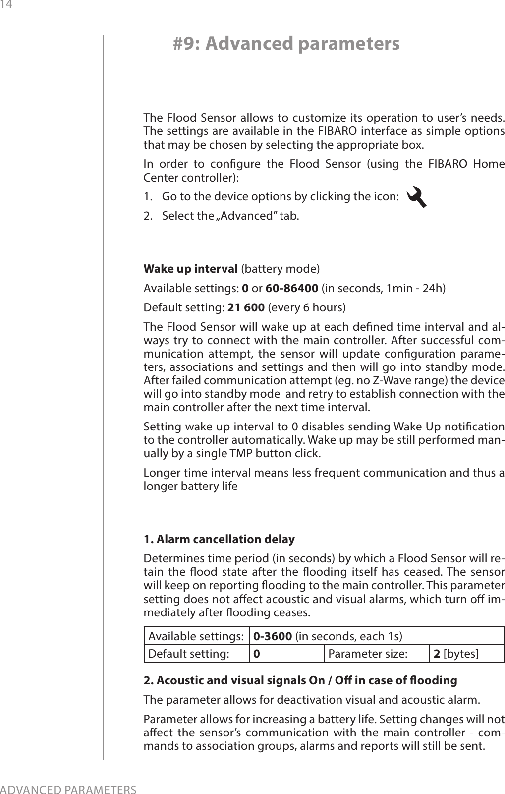 14ADVANCED PARAMETERS#9: Advanced parameters1. Alarm cancellation delayDetermines time period (in seconds) by which a Flood Sensor will re-tain the ood state after the ooding itself has ceased. The sensor will keep on reporting ooding to the main controller. This parameter setting does not aect acoustic and visual alarms, which turn o im-mediately after ooding ceases.Available settings: 0-3600 (in seconds, each 1s)Default setting:  0Parameter size: 2 [bytes]2. Acoustic and visual signals On / O in case of oodingThe parameter allows for deactivation visual and acoustic alarm.Parameter allows for increasing a battery life. Setting changes will not aect the sensor’s communication with the main controller - com-mands to association groups, alarms and reports will still be sent.The Flood Sensor allows to customize its operation to user’s needs. The settings are available in the FIBARO interface as simple options that may be chosen by selecting the appropriate box.In order to congure the Flood Sensor (using the FIBARO Home Center controller):1.  Go to the device options by clicking the icon:   2.  Select the „Advanced” tab.Wake up interval (battery mode)Available settings: 0 or 60-86400 (in seconds, 1min - 24h)Default setting: 21 600 (every 6 hours)The Flood Sensor will wake up at each dened time interval and al-ways try to connect with the main controller. After successful com-munication attempt, the sensor will update conguration parame-ters, associations and settings and then will go into standby mode. After failed communication attempt (eg. no Z-Wave range) the device will go into standby mode  and retry to establish connection with the main controller after the next time interval.Setting wake up interval to 0 disables sending Wake Up notication to the controller automatically. Wake up may be still performed man-ually by a single TMP button click.Longer time interval means less frequent communication and thus a longer battery life