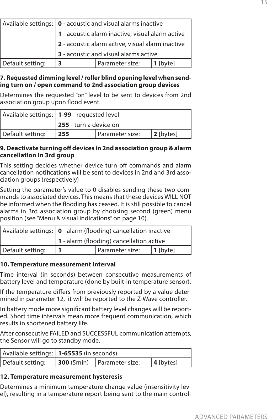 15ADVANCED PARAMETERSAvailable settings: 0 - acoustic and visual alarms inactive1 - acoustic alarm inactive, visual alarm active2 - acoustic alarm active, visual alarm inactive3 - acoustic and visual alarms activeDefault setting:  3Parameter size: 1 [byte]7. Requested dimming level / roller blind opening level when send-ing turn on / open command to 2nd association group devicesDetermines the requested “on” level to be sent to devices from 2nd association group upon ood event.Available settings: 1-99 - requested level255 - turn a device onDefault setting:  255 Parameter size: 2 [bytes]9. Deactivate turning o devices in 2nd association group &amp; alarm cancellation in 3rd groupThis setting decides whether device turn o commands and alarm cancellation notications will be sent to devices in 2nd and 3rd asso-ciation groups (respectively)Setting the parameter’s value to 0 disables sending these two com-mands to associated devices. This means that these devices WILL NOT be informed when the ooding has ceased. It is still possible to cancel alarms in 3rd association group by choosing second (green) menu position (see “Menu &amp; visual indications” on page 10).Available settings: 0 - alarm (ooding) cancellation inactive1 - alarm (ooding) cancellation activeDefault setting:  1Parameter size: 1 [byte]10. Temperature measurement intervalTime interval (in seconds) between consecutive measurements of battery level and temperature (done by built-in temperature sensor).If the temperature diers from previously reported by a value deter-mined in parameter 12,  it will be reported to the Z-Wave controller. In battery mode more signicant battery level changes will be report-ed. Short time intervals mean more frequent communication, which results in shortened battery life.After consecutive FAILED and SUCCESSFUL communication attempts, the Sensor will go to standby mode.Available settings: 1-65535 (in seconds)Default setting:  300 (5min) Parameter size: 4 [bytes]12. Temperature measurement hysteresisDetermines a minimum temperature change value (insensitivity lev-el), resulting in a temperature report being sent to the main control-