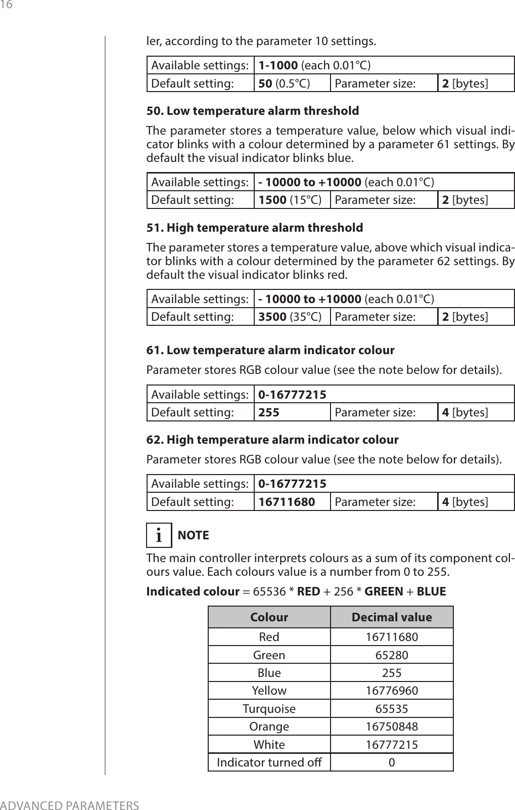 16ADVANCED PARAMETERSler, according to the parameter 10 settings.Available settings: 1-1000 (each 0.01°C)Default setting:  50 (0.5°C) Parameter size: 2 [bytes]50. Low temperature alarm thresholdThe parameter stores a temperature value, below which visual indi-cator blinks with a colour determined by a parameter 61 settings. By default the visual indicator blinks blue.Available settings: - 10000 to +10000 (each 0.01°C)Default setting:  1500 (15°C) Parameter size: 2 [bytes]51. High temperature alarm thresholdThe parameter stores a temperature value, above which visual indica-tor blinks with a colour determined by the parameter 62 settings. By default the visual indicator blinks red.Available settings: - 10000 to +10000 (each 0.01°C)Default setting:  3500 (35°C) Parameter size: 2 [bytes]61. Low temperature alarm indicator colourParameter stores RGB colour value (see the note below for details).Available settings: 0-16777215Default setting:  255 Parameter size: 4 [bytes]62. High temperature alarm indicator colourParameter stores RGB colour value (see the note below for details).Available settings: 0-16777215Default setting:  16711680 Parameter size: 4 [bytes]iNOTEThe main controller interprets colours as a sum of its component col-ours value. Each colours value is a number from 0 to 255.Indicated colour = 65536 * RED + 256 * GREEN + BLUEColour Decimal valueRed 16711680Green 65280Blue 255Yellow 16776960Turquoise 65535Orange 16750848White 16777215Indicator turned o 0