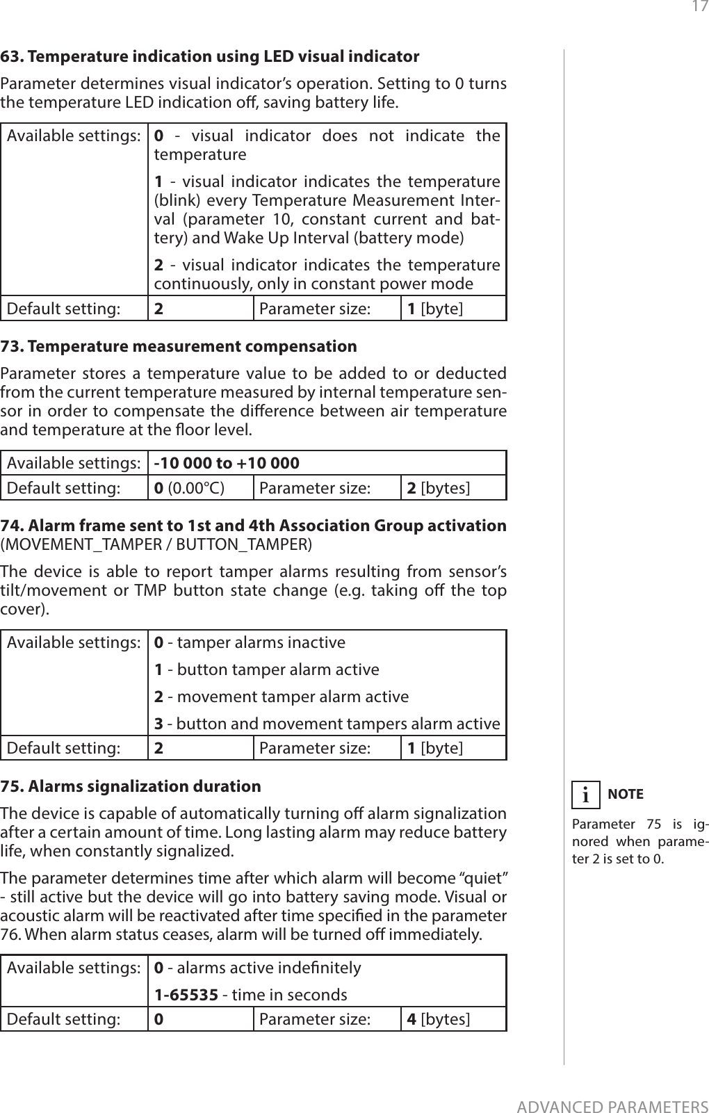 17ADVANCED PARAMETERS63. Temperature indication using LED visual indicatorParameter determines visual indicator’s operation. Setting to 0 turns the temperature LED indication o, saving battery life.Available settings: 0 - visual indicator does not indicate the temperature1 - visual indicator indicates the temperature (blink) every Temperature Measurement Inter-val (parameter 10, constant current and bat-tery) and Wake Up Interval (battery mode)2 - visual indicator indicates the temperature continuously, only in constant power modeDefault setting:  2Parameter size: 1 [byte]73. Temperature measurement compensationParameter stores a temperature value to be added to or deducted from the current temperature measured by internal temperature sen-sor in order to compensate the dierence between air temperature and temperature at the oor level.Available settings: -10 000 to +10 000Default setting:  0 (0.00°C) Parameter size: 2 [bytes]74. Alarm frame sent to 1st and 4th Association Group activation (MOVEMENT_TAMPER / BUTTON_TAMPER)The device is able to report tamper alarms resulting from sensor’s  tilt/movement or TMP button state change (e.g. taking o the top cover).Available settings: 0 - tamper alarms inactive1 - button tamper alarm active2 - movement tamper alarm active3 - button and movement tampers alarm activeDefault setting:  2Parameter size: 1 [byte]75. Alarms signalization durationThe device is capable of automatically turning o alarm signalization after a certain amount of time. Long lasting alarm may reduce battery life, when constantly signalized. The parameter determines time after which alarm will become “quiet” - still active but the device will go into battery saving mode. Visual or acoustic alarm will be reactivated after time specied in the parameter 76. When alarm status ceases, alarm will be turned o immediately.Available settings: 0 - alarms active indenitely1-65535 - time in secondsDefault setting:  0Parameter size: 4 [bytes]NOTEParameter 75 is ig-nored when parame-ter 2 is set to 0.i