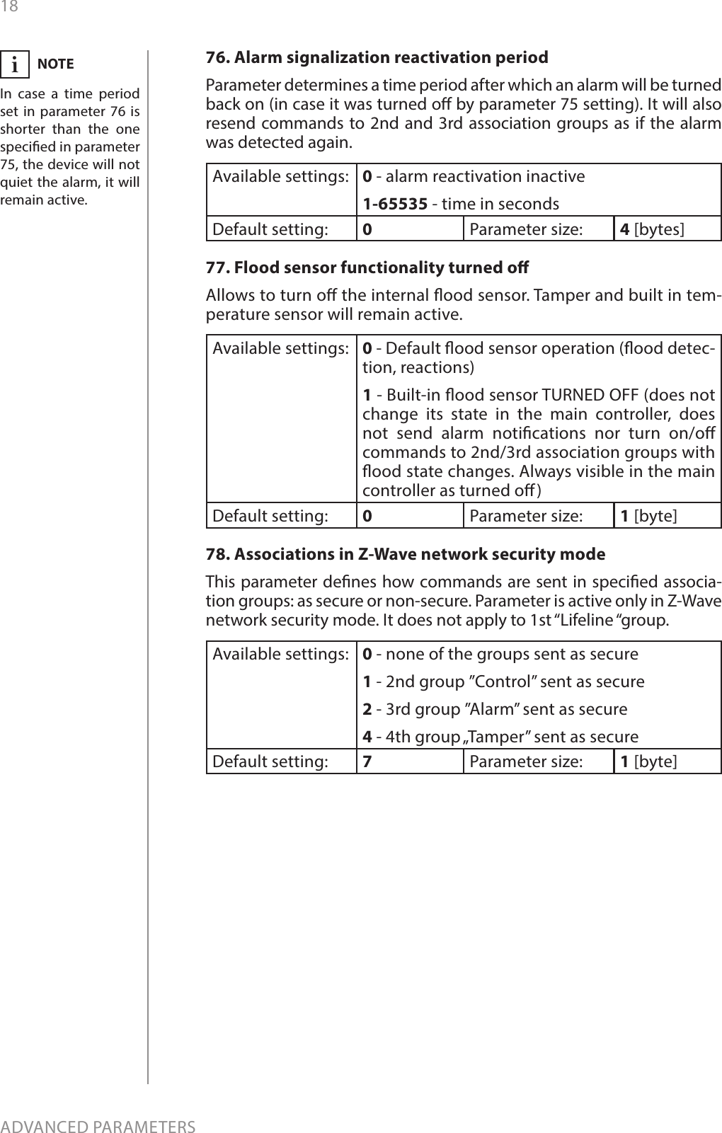 18ADVANCED PARAMETERS76. Alarm signalization reactivation periodParameter determines a time period after which an alarm will be turned back on (in case it was turned o by parameter 75 setting). It will also resend commands to 2nd and 3rd association groups as if the alarm was detected again.Available settings: 0 - alarm reactivation inactive1-65535 - time in secondsDefault setting:  0Parameter size: 4 [bytes]77. Flood sensor functionality turned oAllows to turn o the internal ood sensor. Tamper and built in tem-perature sensor will remain active.Available settings: 0 - Default ood sensor operation (ood detec-tion, reactions)1 - Built-in ood sensor TURNED OFF (does not change its state in the main controller, does not send alarm notications nor turn on/o commands to 2nd/3rd association groups with ood state changes. Always visible in the main controller as turned o)Default setting:  0Parameter size: 1 [byte]78. Associations in Z-Wave network security modeThis parameter denes how commands are sent in specied associa-tion groups: as secure or non-secure. Parameter is active only in Z-Wave network security mode. It does not apply to 1st “Lifeline “group.Available settings: 0 - none of the groups sent as secure1 - 2nd group ”Control” sent as secure2 - 3rd group ”Alarm” sent as secure4 - 4th group „Tamper” sent as secureDefault setting:  7Parameter size: 1 [byte]NOTEIn case a time period set in parameter 76 is shorter than the one specied in parameter 75, the device will not quiet the alarm, it will remain active.i