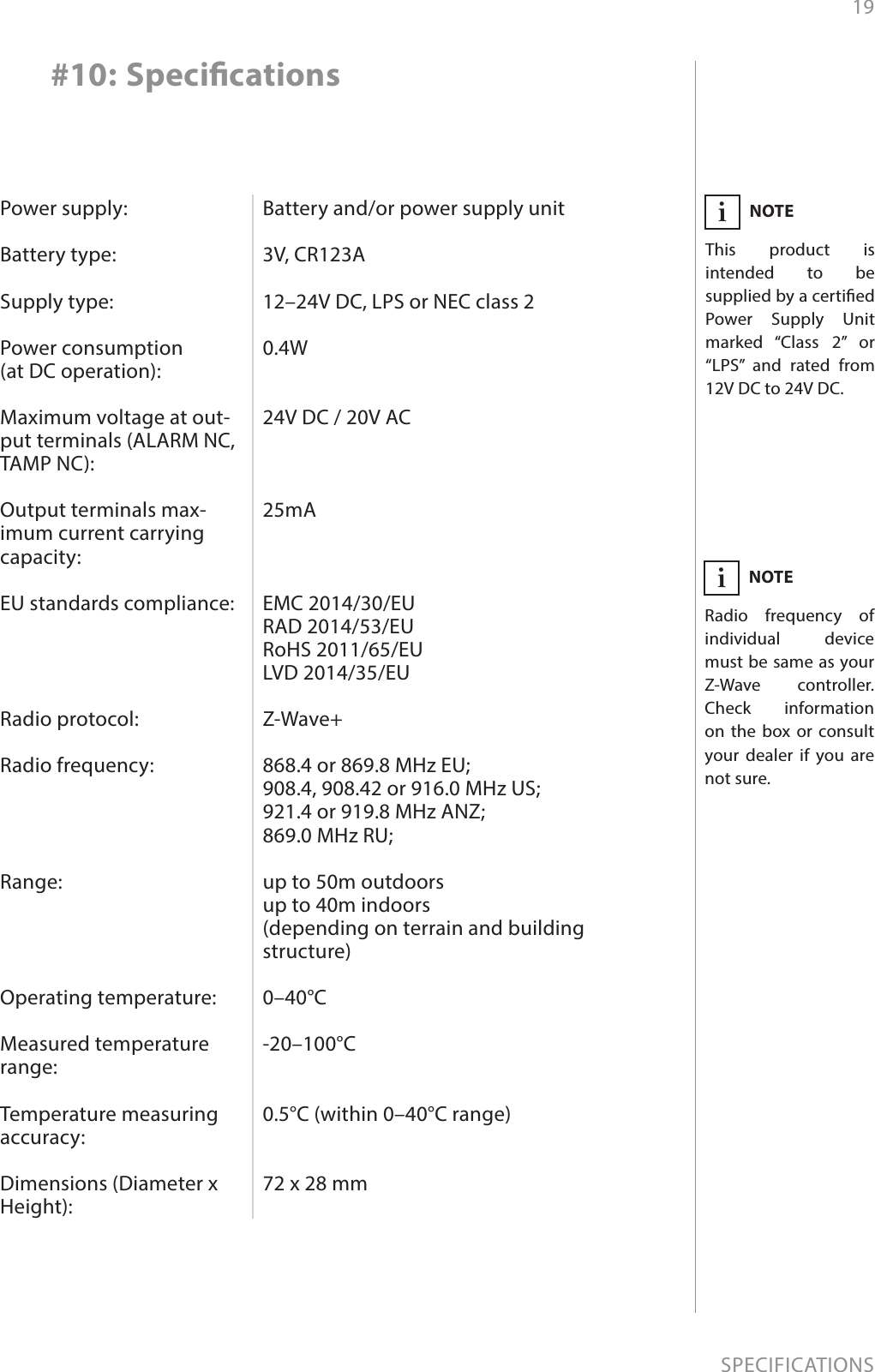 19SPECIFICATIONSPower supply:  Battery type:  Supply type:  Power consumption  (at DC operation):  Maximum voltage at out-put terminals (ALARM NC, TAMP NC):  Output terminals max-imum current carrying capacity:  EU standards compliance:     Radio protocol:  Radio frequency:     Range:     Operating temperature:  Measured temperature range:  Temperature measuring accuracy:  Dimensions (Diameter x Height):Battery and/or power supply unit  3V, CR123A  12–24V DC, LPS or NEC class 2  0.4W   24V DC / 20V AC    25mA    EMC 2014/30/EU RAD 2014/53/EU RoHS 2011/65/EU LVD 2014/35/EU  Z-Wave+  868.4 or 869.8 MHz EU; 908.4, 908.42 or 916.0 MHz US; 921.4 or 919.8 MHz ANZ; 869.0 MHz RU;  up to 50m outdoors up to 40m indoors  (depending on terrain and building structure)  0–40°C  -20–100°C   0.5°C (within 0–40°C range)   72 x 28 mm#10: SpecicationsNOTERadio frequency of individual device must be same as your Z-Wave controller. Check information on the box or consult your dealer if you are not sure.iNOTEThis product is intended to be supplied by a certied   Power Supply Unit marked “Class 2” or “LPS” and rated from 12V DC to 24V DC.i