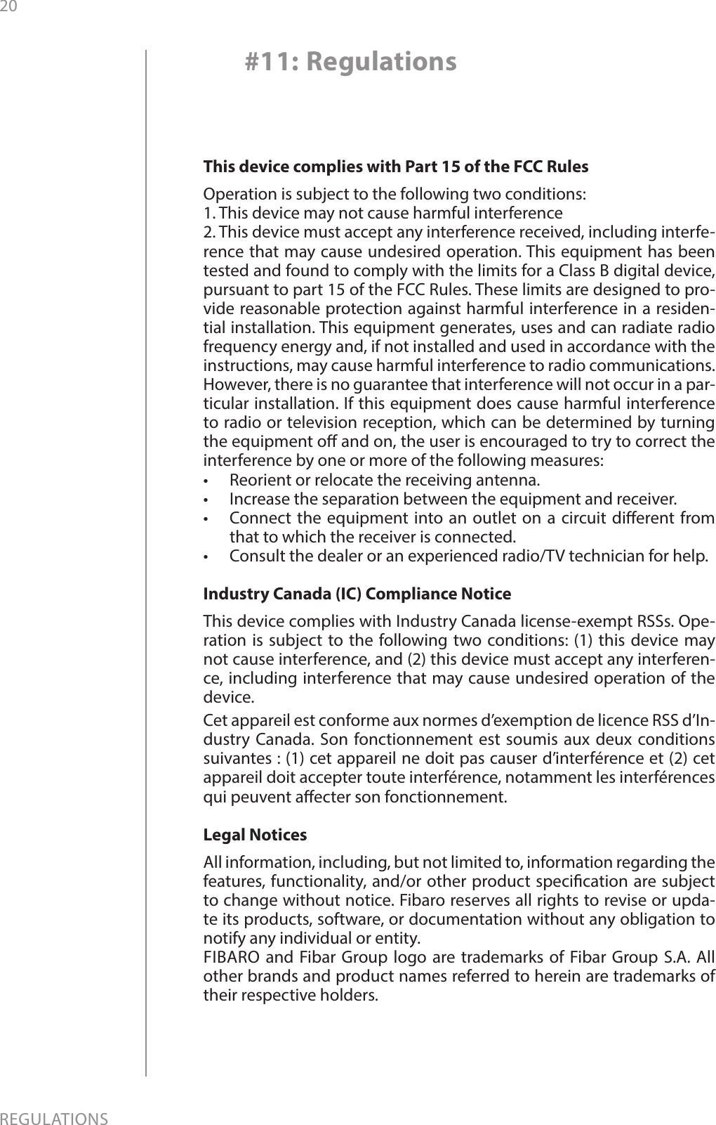 20REGULATIONS#11: RegulationsThis device complies with Part 15 of the FCC Rules Operation is subject to the following two conditions:1. This device may not cause harmful interference2. This device must accept any interference received, including interfe-rence that may cause undesired operation. This equipment has been tested and found to comply with the limits for a Class B digital device, pursuant to part 15 of the FCC Rules. These limits are designed to pro-vide reasonable protection against harmful interference in a residen-tial installation. This equipment generates, uses and can radiate radio frequency energy and, if not installed and used in accordance with the instructions, may cause harmful interference to radio communications. However, there is no guarantee that interference will not occur in a par-ticular installation. If this equipment does cause harmful interference to radio or television reception, which can be determined by turning the equipment o and on, the user is encouraged to try to correct the interference by one or more of the following measures:•  Reorient or relocate the receiving antenna.•  Increase the separation between the equipment and receiver.•  Connect the equipment into an outlet on a circuit dierent from that to which the receiver is connected.•  Consult the dealer or an experienced radio/TV technician for help.Industry Canada (IC) Compliance NoticeThis device complies with Industry Canada license-exempt RSSs. Ope-ration is subject to the following two conditions: (1) this device may not cause interference, and (2) this device must accept any interferen-ce, including interference that may cause undesired operation of the device.Cet appareil est conforme aux normes d’exemption de licence RSS d’In-dustry Canada. Son fonctionnement est soumis aux deux conditions suivantes : (1) cet appareil ne doit pas causer d’interférence et (2) cet appareil doit accepter toute interférence, notamment les interférences qui peuvent aecter son fonctionnement.Legal NoticesAll information, including, but not limited to, information regarding the features, functionality, and/or other product specication are subject to change without notice. Fibaro reserves all rights to revise or upda-te its products, software, or documentation without any obligation to notify any individual or entity.FIBARO and Fibar Group logo are trademarks of Fibar Group S.A. All other brands and product names referred to herein are trademarks of their respective holders.