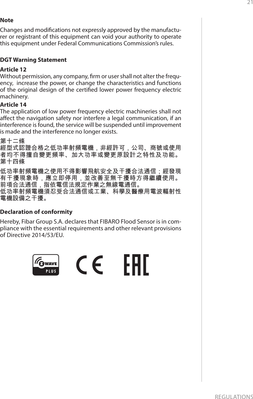 21REGULATIONSNoteChanges and modications not expressly approved by the manufactu-rer or registrant of this equipment can void your authority to operate this equipment under Federal Communications Commission’s rules.DGT Warning StatementArticle 12 Without permission, any company, rm or user shall not alter the frequ-ency,  increase the power, or change the characteristics and functions of the original design of the certied lower power frequency electric machinery. Article 14 The application of low power frequency electric machineries shall not aect the navigation safety nor interfere a legal communication, if an interference is found, the service will be suspended until improvement is made and the interference no longer exists. 第十二條經型式認證合格之低功率射頻電機，非經許可，公司、商號或使用者均不得擅自變更頻率、加大功率或變更原設計之特性及功能。 第十四條低功率射頻電機之使用不得影響飛航安全及干擾合法通信；經發現有干擾現象時，應立即停用，並改善至無干擾時方得繼續使用。 前項合法通信，指依電信法規定作業之無線電通信。低功率射頻電機須忍受合法通信或工業、科學及醫療用電波輻射性電機設備之干擾。Declaration of conformityHereby, Fibar Group S.A. declares that FIBARO Flood Sensor is in com-pliance with the essential requirements and other relevant provisions of Directive 2014/53/EU.