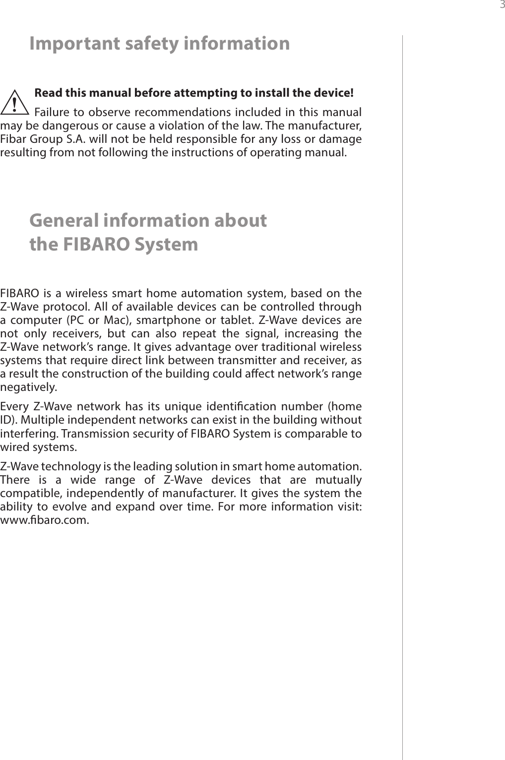 3 Important safety informationRead this manual before attempting to install the device! Failure to observe recommendations included in this manual may be dangerous or cause a violation of the law. The manufacturer, Fibar Group S.A. will not be held responsible for any loss or damage resulting from not following the instructions of operating manual.!General information about  the FIBARO SystemFIBARO is a wireless smart home automation system, based on the Z-Wave protocol. All of available devices can be controlled through a computer (PC or Mac), smartphone or tablet. Z-Wave devices are not only receivers, but can also repeat the signal, increasing the Z-Wave network’s range. It gives advantage over traditional wireless systems that require direct link between transmitter and receiver, as a result the construction of the building could aect network’s range negatively.Every Z-Wave network has its unique identication number (home ID). Multiple independent networks can exist in the building without interfering. Transmission security of FIBARO System is comparable to wired systems.Z-Wave technology is the leading solution in smart home automation. There is a wide range of Z-Wave devices that are mutually compatible, independently of manufacturer. It gives the system the ability to evolve and expand over time. For more information visit:  www.baro.com.