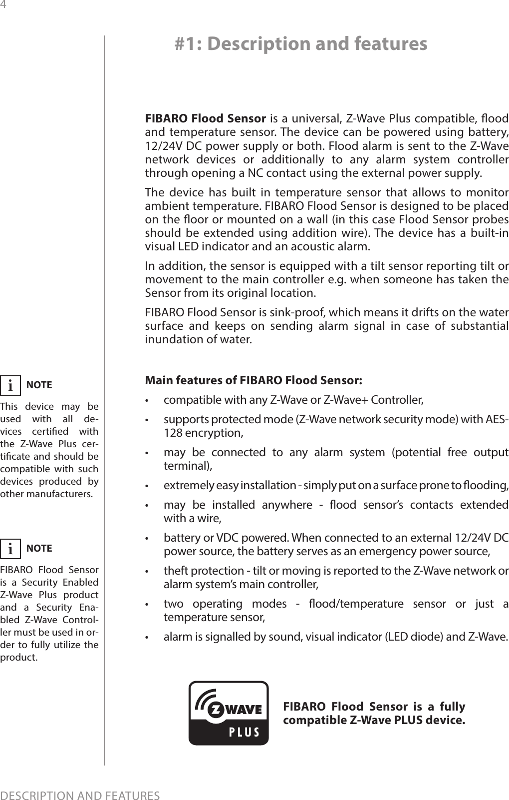 4DESCRIPTION AND FEATURESMain features of FIBARO Flood Sensor:•  compatible with any Z-Wave or Z-Wave+ Controller, •  supports protected mode (Z-Wave network security mode) with AES-128 encryption,•  may be connected to any alarm system (potential free output terminal),   •  extremely easy installation - simply put on a surface prone to ooding,•  may be installed anywhere - ood sensor’s contacts extended  with a wire,•  battery or VDC powered. When connected to an external 12/24V DC power source, the battery serves as an emergency power source,•  theft protection - tilt or moving is reported to the Z-Wave network or alarm system’s main controller,•  two operating modes - ood/temperature sensor or just a temperature sensor,•  alarm is signalled by sound, visual indicator (LED diode) and Z-Wave. FIBARO Flood Sensor is a universal, Z-Wave Plus compatible, ood and temperature sensor. The device can be powered using battery, 12/24V DC power supply or both. Flood alarm is sent to the Z-Wave network devices or additionally to any alarm system controller through opening a NC contact using the external power supply.The device has built in temperature sensor that allows to monitor ambient temperature. FIBARO Flood Sensor is designed to be placed on the oor or mounted on a wall (in this case Flood Sensor probes should be extended using addition wire). The device has a built-in visual LED indicator and an acoustic alarm.In addition, the sensor is equipped with a tilt sensor reporting tilt or movement to the main controller e.g. when someone has taken the Sensor from its original location. FIBARO Flood Sensor is sink-proof, which means it drifts on the water surface and keeps on sending alarm signal in case of substantial inundation of water.#1: Description and featuresFIBARO Flood Sensor is a fully compatible Z-Wave PLUS device.NOTEThis device may be used with all de-vices certied with  the Z-Wave Plus cer-ticate and should be compatible with such devices produced by other manufacturers.iNOTEFIBARO Flood Sensor is a Security Enabled Z-Wave Plus product and a Security Ena-bled Z-Wave Control-ler must be used in or-der to fully utilize the product.i