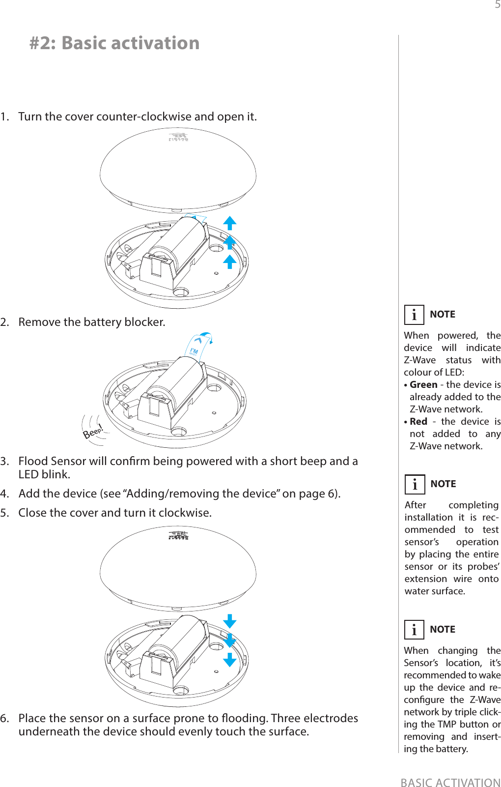 5BASIC ACTIVATION#2: Basic activation1.  Turn the cover counter-clockwise and open it.2.  Remove the battery blocker.3.  Flood Sensor will conrm being powered with a short beep and a LED blink.4.  Add the device (see “Adding/removing the device” on page 6).5.  Close the cover and turn it clockwise.6.  Place the sensor on a surface prone to ooding. Three electrodes underneath the device should evenly touch the surface.Beep!NOTEAfter completing installation it is rec-ommended to test sensor’s operation by placing the entire sensor or its probes’ extension wire onto water surface.iNOTEWhen changing the Sensor’s location, it’s recommended to wake up the device and re-congure the Z-Wave network by triple click-ing the TMP button or removing and insert-ing the battery.iNOTEWhen powered, the device will indicate Z-Wave status with colour of LED:• Green - the device is already added to the Z-Wave network.• Red - the device is not added to any Z-Wave network.i