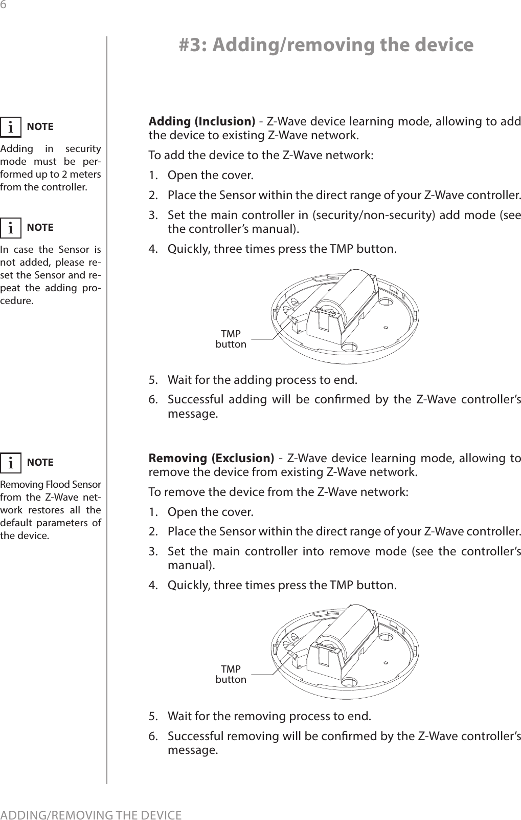 6ADDING/REMOVING THE DEVICE#3: Adding/removing the deviceNOTEAdding in security mode must be per-formed up to 2 meters from the controller.iNOTERemoving FloodSensor from the Z-Wave net-work restores all the default parameters of the device.iNOTEIn case the Sensor is not added, please re-set the Sensor and re-peat the adding pro-cedure.iAdding (Inclusion) - Z-Wave device learning mode, allowing to add the device to existing Z-Wave network.To add the device to the Z-Wave network:1.  Open the cover.2.  Place the Sensor within the direct range of your Z-Wave controller.3.  Set the main controller in (security/non-security) add mode (see the controller’s manual).4.  Quickly, three times press the TMP button.5.  Wait for the adding process to end.6.  Successful adding will be conrmed by the Z-Wave controller’s message.Removing (Exclusion) - Z-Wave device learning mode, allowing to remove the device from existing Z-Wave network.To remove the device from the Z-Wave network:1.  Open the cover.2.  Place the Sensor within the direct range of your Z-Wave controller.3.  Set the main controller into remove mode (see the controller’s manual).4.  Quickly, three times press the TMP button.5.  Wait for the removing process to end.6.  Successful removing will be conrmed by the Z-Wave controller’s message.TMP buttonTMP button