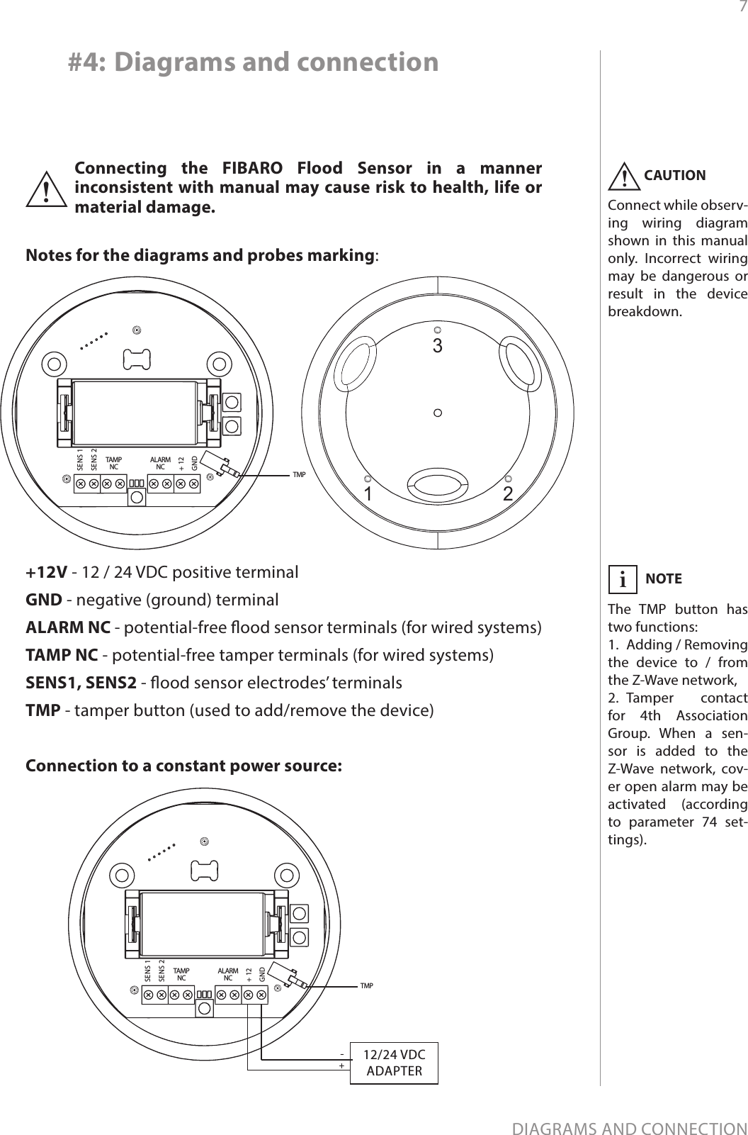 7DIAGRAMS AND CONNECTIONConnecting the FIBARO Flood Sensor in a manner inconsistent with manual may cause risk to health, life or material damage.!Notes for the diagrams and probes marking:+12V - 12 / 24 VDC positive terminalGND - negative (ground) terminalALARM NC - potential-free ood sensor terminals (for wired systems)TAMP NC - potential-free tamper terminals (for wired systems)SENS1, SENS2 - ood sensor electrodes’ terminalsTMP - tamper button (used to add/remove the device)ALARMNCTAMPNCSENS 1SENS 2+ 12GNDTMP#4: Diagrams and connection1 2312/24 VDCADAPTERALARMNCTAMPNCSENS 1SENS 2+ 12GND+-TMPConnection to a constant power source:NOTEThe TMP button has two functions:1.  Adding / Removing the device to / from the Z-Wave network,2.  Tamper contact for 4th Association Group. When a sen-sor is added to the Z-Wave network, cov-er open alarm may be activated (according to parameter 74 set-tings).iCAUTIONConnect while observ-ing wiring diagram shown in this manual only. Incorrect wiring may be dangerous or result in the device breakdown.!