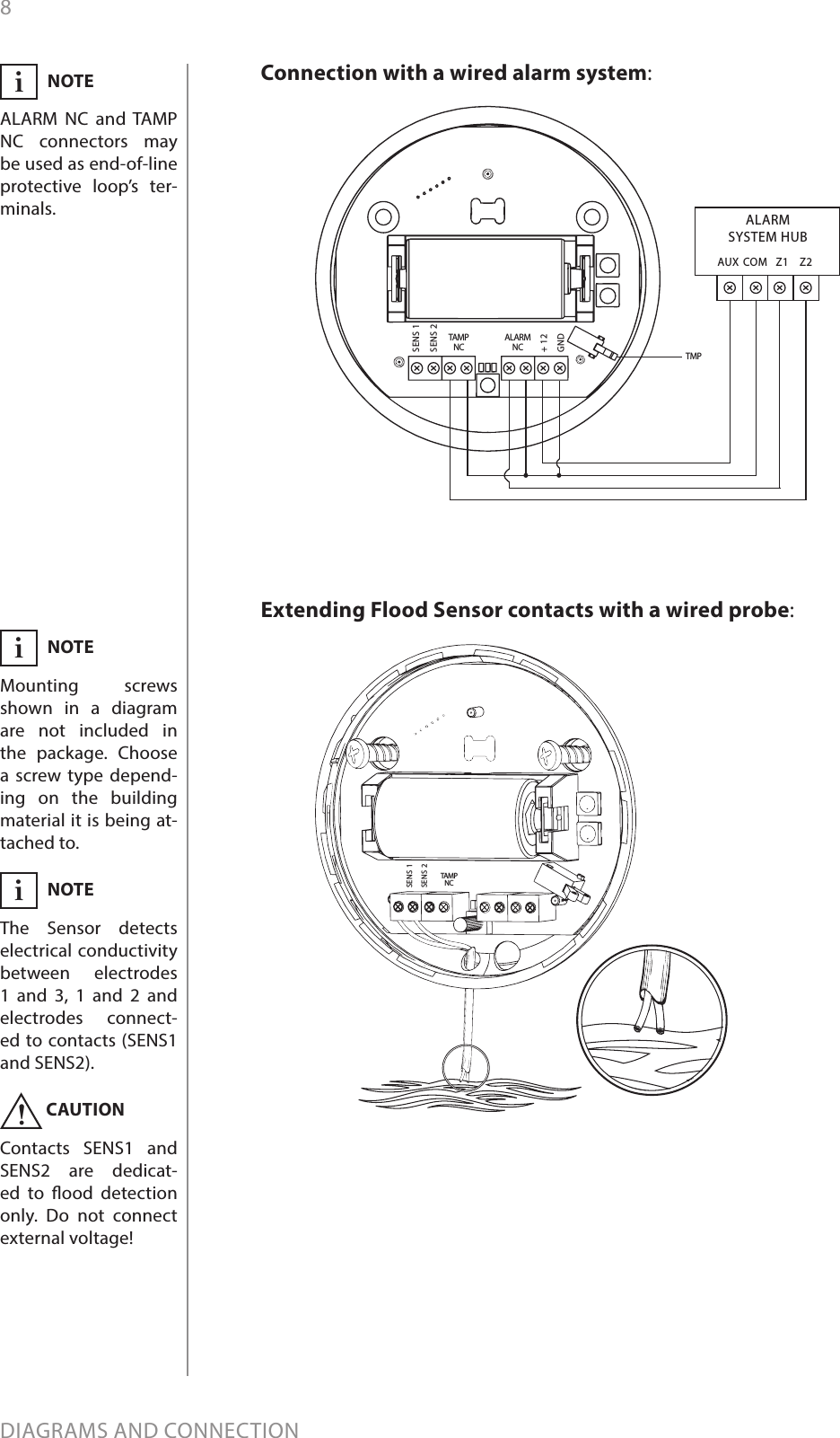 8DIAGRAMS AND CONNECTIONTAMPNCSENS 1SENS 2Extending Flood Sensor contacts with a wired probe:AUX COM Z1 Z2ALARMSYSTEM HUBALARMNCTAMPNCSENS 1SENS 2+ 12GNDTMPConnection with a wired alarm system:NOTEMounting screws shown in a diagram are not included in the package. Choose a screw type depend-ing on the building material it is being at-tached to.  iCAUTIONContacts SENS1 and SENS2 are dedicat-ed to ood detection only. Do not connect external voltage!!NOTEALARM NC and TAMP NC connectors may be used as end-of-line protective loop’s ter-minals.iNOTEThe Sensor detects electrical conductivity between electrodes 1 and 3, 1 and 2 and electrodes connect-ed to contacts (SENS1 and SENS2). i