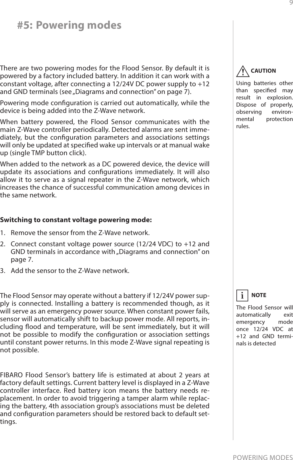 9POWERING MODES#5: Powering modesThere are two powering modes for the Flood Sensor. By default it is powered by a factory included battery. In addition it can work with a constant voltage, after connecting a 12/24V DC power supply to +12 and GND terminals (see „Diagrams and connection” on page 7). Powering mode conguration is carried out automatically, while the device is being added into the Z-Wave network. When battery powered, the Flood Sensor communicates with the main Z-Wave controller periodically. Detected alarms are sent imme-diately, but the conguration parameters and associations settings will only be updated at specied wake up intervals or at manual wake up (single TMP button click). When added to the network as a DC powered device, the device will update its associations and congurations immediately. It will also allow it to serve as a signal repeater in the Z-Wave network, which increases the chance of successful communication among devices in the same network.Switching to constant voltage powering mode:1.  Remove the sensor from the Z-Wave network.2.  Connect constant voltage power source (12/24 VDC) to +12 and GND terminals in accordance with „Diagrams and connection” on page 7.3.  Add the sensor to the Z-Wave network.The Flood Sensor may operate without a battery if 12/24V power sup-ply is connected. Installing a battery is recommended though, as it will serve as an emergency power source. When constant power fails, sensor will automatically shift to backup power mode. All reports, in-cluding ood and temperature, will be sent immediately, but it will not be possible to modify the conguration or association settings until constant power returns. In this mode Z-Wave signal repeating is not possible.FIBARO Flood Sensor’s battery life is estimated at about 2 years at factory default settings. Current battery level is displayed in a Z-Wave controller interface. Red battery icon means the battery needs re-placement. In order to avoid triggering a tamper alarm while replac-ing the battery, 4th association group’s associations must be deleted and conguration parameters should be restored back to default set-tings.NOTEThe Flood Sensor will automatically exit emergency mode once 12/24 VDC at +12 and GND termi-nals is detectediCAUTIONUsing batteries other than specied may result in explosion. Dispose of properly, observing environ-mental protection rules.!