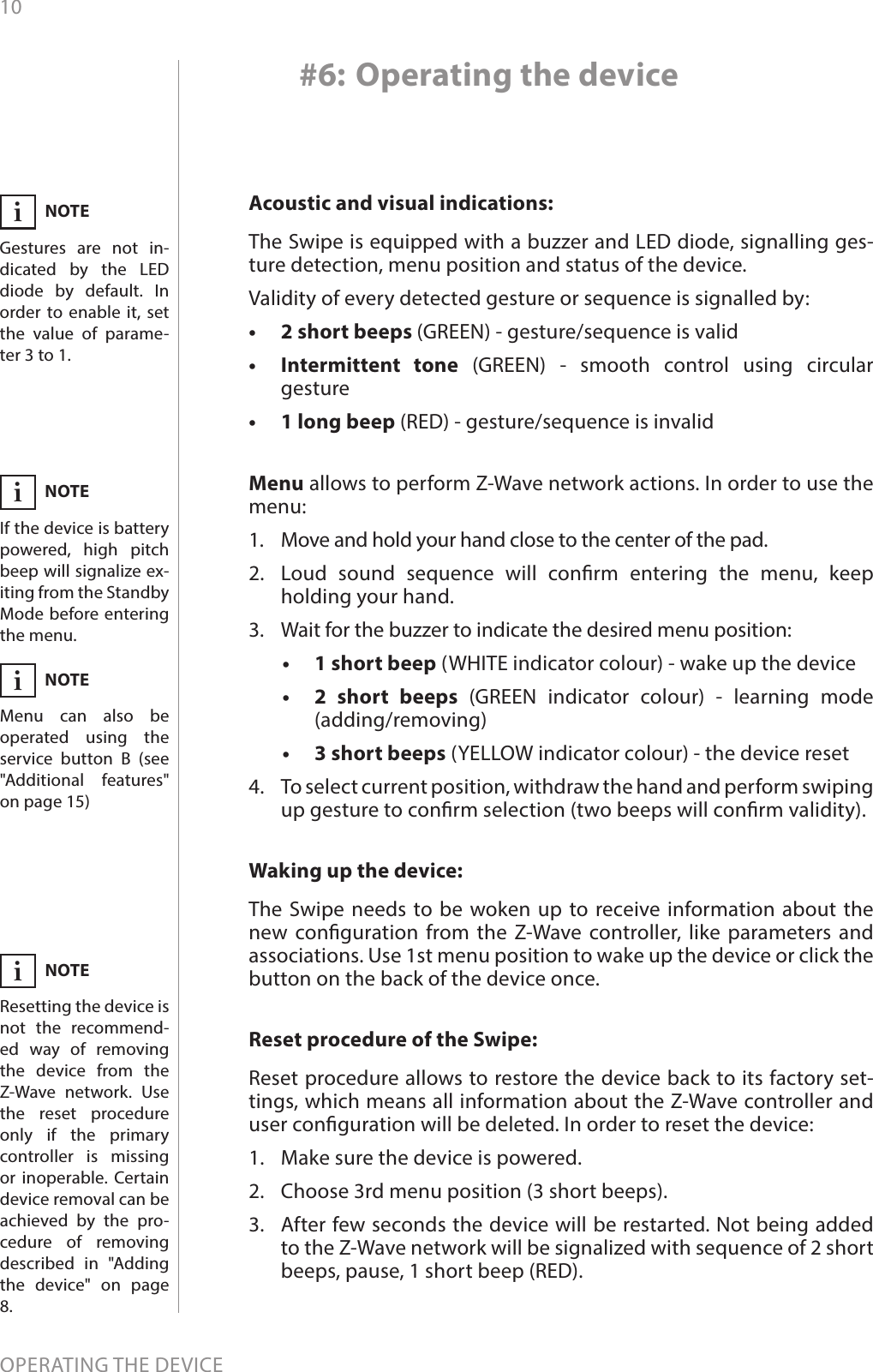 10OPERATING THE DEVICE#6: Operating the deviceAcoustic and visual indications:The Swipe is equipped with a buzzer and LED diode, signalling ges-ture detection, menu position and status of the device.Validity of every detected gesture or sequence is signalled by:•  2 short beeps (GREEN) - gesture/sequence is valid•  Intermittent tone (GREEN) - smooth control using circular  gesture•  1 long beep (RED) - gesture/sequence is invalidReset procedure of the Swipe: Reset procedure allows to restore the device back to its factory set-tings, which means all information about the Z-Wave controller and user conguration will be deleted. In order to reset the device:1.  Make sure the device is powered.2.  Choose 3rd menu position (3 short beeps).3.  After few seconds the device will be restarted. Not being added to the Z-Wave network will be signalized with sequence of 2 short beeps, pause, 1 short beep (RED).Waking up the device: The Swipe needs to be woken up to receive information about the new conguration from the Z-Wave controller, like parameters and associations. Use 1st menu position to wake up the device or click the button on the back of the device once.Menu allows to perform Z-Wave network actions. In order to use the menu:1.  Move and hold your hand close to the center of the pad.2.  Loud sound sequence will conrm entering the menu, keep holding your hand.3.  Wait for the buzzer to indicate the desired menu position:•   1 short beep (WHITE indicator colour) - wake up the device•   2 short beeps (GREEN indicator colour) - learning mode  (adding/removing)•   3 short beeps (YELLOW indicator colour) - the device reset4.  To select current position, withdraw the hand and perform swiping up gesture to conrm selection (two beeps will conrm validity).NOTEResetting the device is not the recommend-ed way of removing the device from the Z-Wave network. Use the reset procedure only if the primary controller is missing or inoperable. Certain device removal can be achieved by the pro-cedure of removing described in &quot;Adding the device&quot; on page 8.iNOTEGestures are not in-dicated by the LED diode by default. In order to enable it, set the value of parame-ter 3 to 1.iNOTEIf the device is battery powered, high pitch beep will signalize ex-iting from the Standby Mode before entering the menu.iNOTEMenu can also be operated using the service button B (see &quot;Additional features&quot; on page 15)i