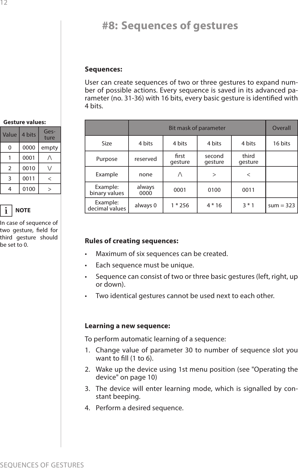 12SEQUENCES OF GESTURESSequences:User can create sequences of two or three gestures to expand num-ber of possible actions. Every sequence is saved in its advanced pa-rameter (no. 31-36) with 16 bits, every basic gesture is identied with 4 bits.Value 4 bits Ges-ture00000 empty10001 /\20010 \/30011 &lt;40100 &gt;#8: Sequences of gesturesRules of creating sequences:•  Maximum of six sequences can be created. •  Each sequence must be unique. •  Sequence can consist of two or three basic gestures (left, right, up or down).•  Two identical gestures cannot be used next to each other.Bit mask of parameter OverallSize 4 bits 4 bits 4 bits 4 bits 16 bitsPurpose reserved rst  gesturesecond  gesturethird  gestureExample none /\ &gt; &lt;Example: binary valuesalways 0000 0001 0100 0011Example: decimal values always 0 1 * 256 4 * 16 3 * 1 sum = 323Learning a new sequence:To perform automatic learning of a sequence:1.  Change value of parameter 30 to number of sequence slot you want to ll (1 to 6). 2.  Wake up the device using 1st menu position (see &quot;Operating the device&quot; on page 10)3.  The device will enter learning mode, which is signalled by con-stant beeping.4.  Perform a desired sequence.NOTEIn case of sequence of two gesture, eld for third gesture should be set to 0.iGesture values: