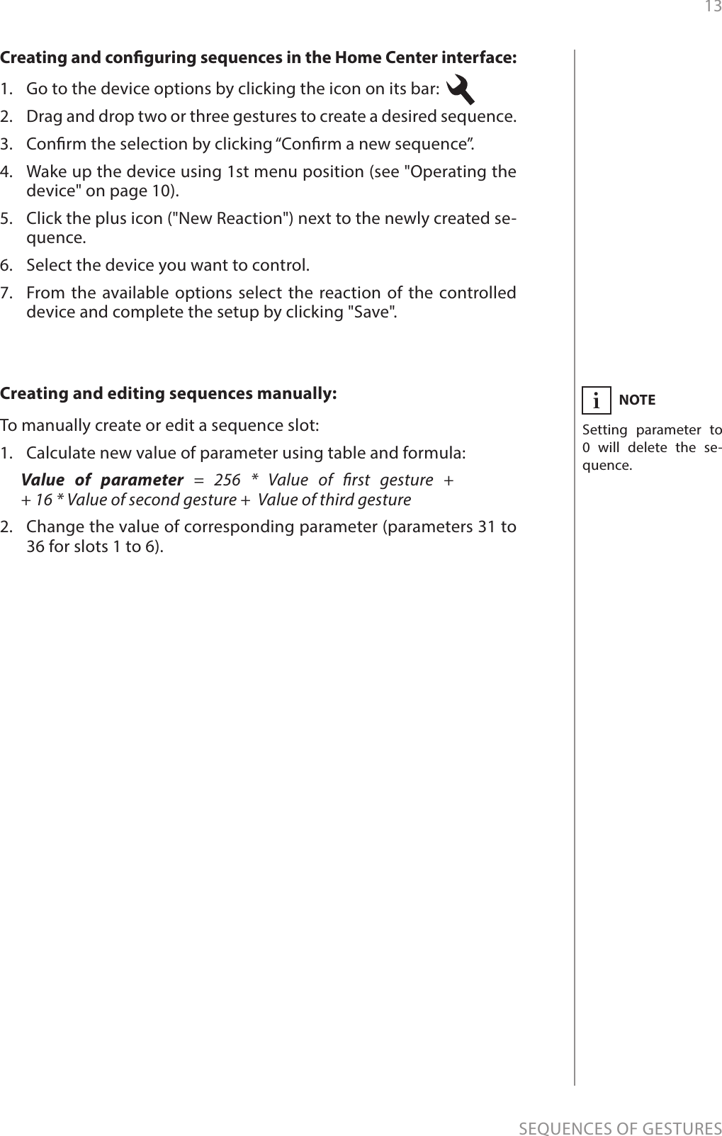 13SEQUENCES OF GESTURESNOTESetting parameter to 0 will delete the se-quence.iCreating and editing sequences manually:To manually create or edit a sequence slot:1.  Calculate new value of parameter using table and formula:Value of parameter = 256 * Value of rst gesture +  + 16 * Value of second gesture +  Value of third gesture2.  Change the value of corresponding parameter (parameters 31 to 36 for slots 1 to 6).Creating and conguring sequences in the Home Center interface:1.  Go to the device options by clicking the icon on its bar: 2.  Drag and drop two or three gestures to create a desired sequence. 3.  Conrm the selection by clicking “Conrm a new sequence”.4.  Wake up the device using 1st menu position (see &quot;Operating the device&quot; on page 10).5.  Click the plus icon (&quot;New Reaction&quot;) next to the newly created se-quence.6.  Select the device you want to control.7.  From the available options select the reaction of the controlled device and complete the setup by clicking &quot;Save&quot;.