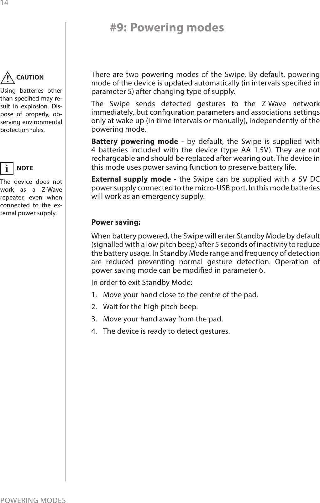 14POWERING MODES#9: Powering modesThere are two powering modes of the Swipe. By default, powering mode of the device is updated automatically (in intervals specied in parameter 5) after changing type of supply. The Swipe sends detected gestures to the Z-Wave network immediately, but conguration parameters and associations settings only at wake up (in time intervals or manually), independently of the powering mode.Battery powering mode - by default, the Swipe is supplied with 4 batteries included with the device (type AA 1.5V). They are not rechargeable and should be replaced after wearing out. The device in this mode uses power saving function to preserve battery life.External supply mode - the Swipe can be supplied with a 5V DC power supply connected to the micro-USB port. In this mode batteries will work as an emergency supply.CAUTIONUsing batteries other than specied may re-sult in explosion. Dis-pose of properly, ob-serving environmental protection rules.!Power saving:When battery powered, the Swipe will enter Standby Mode by default (signalled with a low pitch beep) after 5 seconds of inactivity to reduce the battery usage. In Standby Mode range and frequency of detection are reduced preventing normal gesture detection. Operation of power saving mode can be modied in parameter 6.In order to exit Standby Mode:1.  Move your hand close to the centre of the pad.2.  Wait for the high pitch beep.3.  Move your hand away from the pad.4.  The device is ready to detect gestures.NOTEThe device does not work as a Z-Wave  repeater, even when connected to the ex-ternal power supply.i