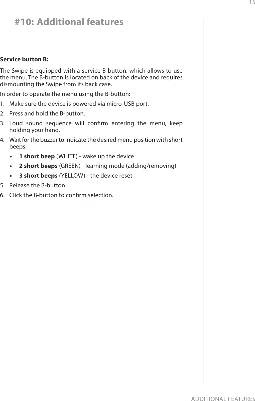 15ADDITIONAL FEATURES#10: Additional featuresService button B:The Swipe is equipped with a service B-button, which allows to use the menu. The B-button is located on back of the device and requires dismounting the Swipe from its back case.In order to operate the menu using the B-button:1.  Make sure the device is powered via micro-USB port.2.  Press and hold the B-button.3.  Loud sound sequence will conrm entering the menu, keep holding your hand.4.  Wait for the buzzer to indicate the desired menu position with short beeps:•   1 short beep (WHITE) - wake up the device•   2 short beeps (GREEN) - learning mode (adding/removing)•   3 short beeps (YELLOW) - the device reset5.  Release the B-button.6.  Click the B-button to conrm selection.