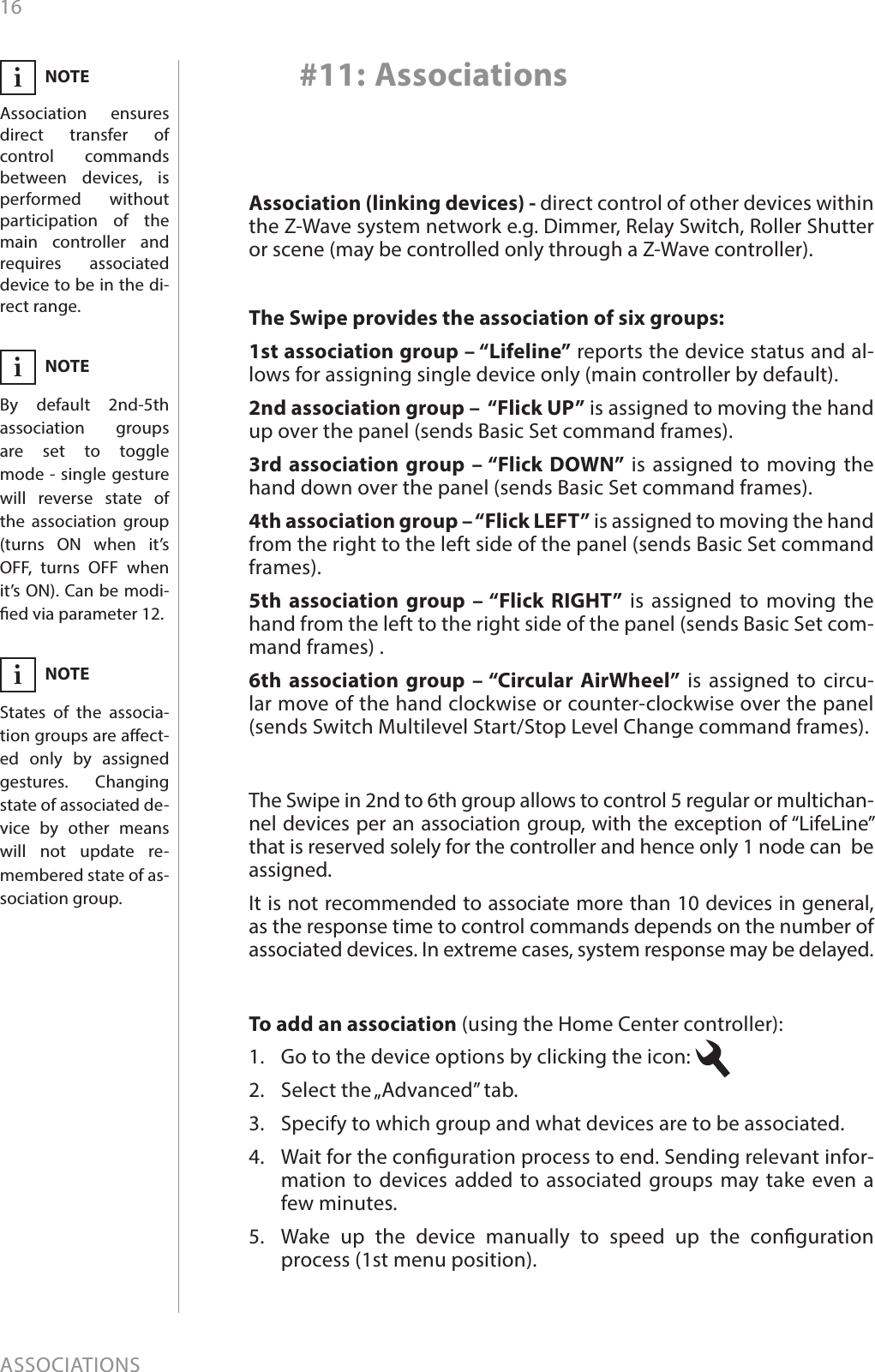 16ASSOCIATIONSTo add an association (using the Home Center controller):1.  Go to the device options by clicking the icon: 2.  Select the „Advanced” tab.3.  Specify to which group and what devices are to be associated.4.  Wait for the conguration process to end. Sending relevant infor-mation to devices added to associated groups may take even a few minutes.5.  Wake up the device manually to speed up the conguration process (1st menu position).#11: AssociationsThe Swipe provides the association of six groups:1st association group – “Lifeline” reports the device status and al-lows for assigning single device only (main controller by default).2nd association group –  “Flick UP” is assigned to moving the hand up over the panel (sends Basic Set command frames).3rd association group – “Flick DOWN” is assigned to moving the hand down over the panel (sends Basic Set command frames).4th association group – “Flick LEFT” is assigned to moving the hand from the right to the left side of the panel (sends Basic Set command frames).5th association group – “Flick RIGHT” is assigned to moving the hand from the left to the right side of the panel (sends Basic Set com-mand frames) .6th association group – “Circular AirWheel” is assigned to circu-lar move of the hand clockwise or counter-clockwise over the panel (sends Switch Multilevel Start/Stop Level Change command frames).The Swipe in 2nd to 6th group allows to control 5 regular or multichan-nel devices per an association group, with the exception of “LifeLine” that is reserved solely for the controller and hence only 1 node can  be assigned.It is not recommended to associate more than 10 devices in general, as the response time to control commands depends on the number of associated devices. In extreme cases, system response may be delayed.Association (linking devices) - direct control of other devices within the Z-Wave system network e.g. Dimmer, Relay Switch, Roller Shutter or scene (may be controlled only through a Z-Wave controller).NOTEAssociation ensures direct transfer of control commands between devices, is performed without participation of the main controller and requires associated device to be in the di-rect range.iNOTEBy default 2nd-5th association groups are set to toggle  mode - single gesture will reverse state of the association group (turns ON when it’s OFF, turns OFF when it’s ON). Can be modi-ed via parameter 12.iNOTEStates of the associa-tion groups are aect-ed only by assigned gestures. Changing state of associated de-vice by other means will not update re-membered state of as-sociation group.i