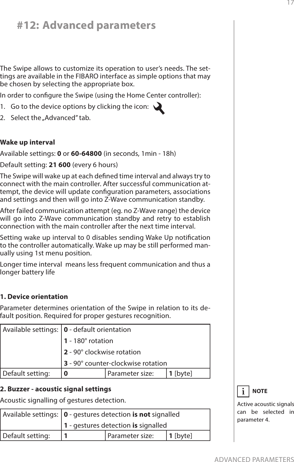 17ADVANCED PARAMETERS#12: Advanced parameters1. Device orientationParameter determines orientation of the Swipe in relation to its de-fault position. Required for proper gestures recognition.Available settings: 0 - default orientation1 - 180° rotation2 - 90° clockwise rotation3 - 90° counter-clockwise rotationDefault setting:  0Parameter size: 1 [byte]2. Buzzer - acoustic signal settingsAcoustic signalling of gestures detection.Available settings: 0 - gestures detection is not signalled1 - gestures detection is signalledDefault setting:  1Parameter size: 1 [byte]The Swipe allows to customize its operation to user’s needs. The set-tings are available in the FIBARO interface as simple options that may be chosen by selecting the appropriate box.In order to congure the Swipe (using the Home Center controller):1.  Go to the device options by clicking the icon:   2.  Select the „Advanced” tab.NOTEActive acoustic signals can be selected in parameter 4.iWake up intervalAvailable settings: 0 or 60-64800 (in seconds, 1min - 18h)Default setting: 21 600 (every 6 hours)The Swipe will wake up at each dened time interval and always try to connect with the main controller. After successful communication at-tempt, the device will update conguration parameters, associations and settings and then will go into Z-Wave communication standby. After failed communication attempt (eg. no Z-Wave range) the device will go into Z-Wave communication standby and retry to establish connection with the main controller after the next time interval.Setting wake up interval to 0 disables sending Wake Up notication to the controller automatically. Wake up may be still performed man-ually using 1st menu position.Longer time interval  means less frequent communication and thus a longer battery life