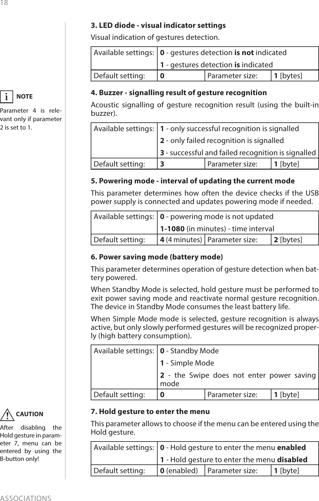 18ASSOCIATIONS3. LED diode - visual indicator settingsVisual indication of gestures detection.Available settings: 0 - gestures detection is not indicated1 - gestures detection is indicatedDefault setting:  0Parameter size: 1 [bytes]4. Buzzer - signalling result of gesture recognitionAcoustic signalling of gesture recognition result (using the built-in buzzer).Available settings: 1 - only successful recognition is signalled2 - only failed recognition is signalled3 - successful and failed recognition is signalledDefault setting:  3Parameter size: 1 [byte]5. Powering mode - interval of updating the current modeThis parameter determines how often the device checks if the USB power supply is connected and updates powering mode if needed. Available settings: 0 - powering mode is not updated1-1080 (in minutes) - time intervalDefault setting:  4 (4 minutes)Parameter size: 2 [bytes]6. Power saving mode (battery mode)This parameter determines operation of gesture detection when bat-tery powered. When Standby Mode is selected, hold gesture must be performed to exit power saving mode and reactivate normal gesture recognition. The device in Standby Mode consumes the least battery life.When Simple Mode mode is selected, gesture recognition is always active, but only slowly performed gestures will be recognized proper-ly (high battery consumption).Available settings: 0 - Standby Mode1 - Simple Mode2 - the Swipe does not enter power saving modeDefault setting:  0Parameter size: 1 [byte]7. Hold gesture to enter the menuThis parameter allows to choose if the menu can be entered using the Hold gesture.Available settings: 0 - Hold gesture to enter the menu enabled1 - Hold gesture to enter the menu disabledDefault setting:  0 (enabled) Parameter size: 1 [byte]NOTEParameter 4 is rele-vant only if parameter 2 is set to 1.iCAUTIONAfter disabling the Hold gesture in param-eter 7, menu can be entered by using the B-button only!!