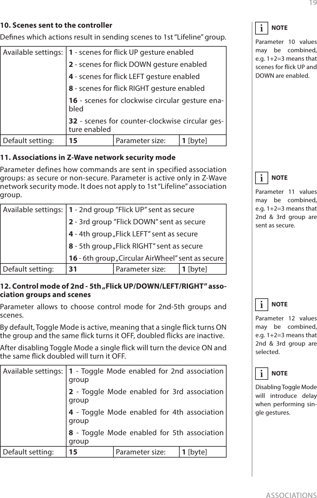 19ASSOCIATIONSNOTEParameter 11 values may be combined, e.g. 1+2=3 means that 2nd &amp; 3rd group are sent as secure.i10. Scenes sent to the controllerDenes which actions result in sending scenes to 1st “Lifeline” group. Available settings: 1 - scenes for ick UP gesture enabled2 - scenes for ick DOWN gesture enabled4 - scenes for ick LEFT gesture enabled8 - scenes for ick RIGHT gesture enabled16 - scenes for clockwise circular gesture ena-bled32 - scenes for counter-clockwise circular ges-ture enabledDefault setting:  15 Parameter size: 1 [byte]11. Associations in Z-Wave network security modeParameter defines how commands are sent in specified association groups: as secure or non-secure. Parameter is active only in Z-Wave network security mode. It does not apply to 1st “Lifeline” association group.Available settings: 1 - 2nd group ”Flick UP” sent as secure2 - 3rd group ”Flick DOWN” sent as secure4 - 4th group „Flick LEFT” sent as secure8 - 5th group „Flick RIGHT” sent as secure16 - 6th group „Circular AirWheel” sent as secureDefault setting:  31 Parameter size: 1 [byte]12. Control mode of 2nd - 5th „Flick UP/DOWN/LEFT/RIGHT” asso-ciation groups and scenesParameter allows to choose control mode for 2nd-5th groups and scenes. By default, Toggle Mode is active, meaning that a single ick turns ON the group and the same ick turns it OFF, doubled icks are inactive. After disabling Toggle Mode a single ick will turn the device ON and the same ick doubled will turn it OFF.Available settings: 1 - Toggle Mode enabled for 2nd association group 2 - Toggle Mode enabled for 3rd association group 4 - Toggle Mode enabled for 4th association group8 - Toggle Mode enabled for 5th association groupDefault setting:  15 Parameter size: 1 [byte]NOTEParameter 10 values may be combined, e.g. 1+2=3 means that scenes for ick UP and DOWN are enabled.iNOTEParameter 12 values may be combined, e.g. 1+2=3 means that 2nd &amp; 3rd group are selected.iNOTEDisabling Toggle Mode will introduce delay when performing sin-gle gestures.i