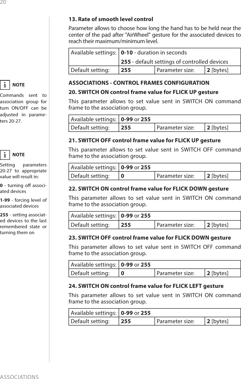 20ASSOCIATIONS13. Rate of smooth level controlParameter allows to choose how long the hand has to be held near the center of the pad after &quot;AirWheel&quot; gesture for the associated devices to reach their maximum/minimum level.Available settings: 0-10 - duration in seconds255 - default settings of controlled devicesDefault setting:  255 Parameter size: 2 [bytes]ASSOCIATIONS - CONTROL FRAMES CONFIGURATION20. SWITCH ON control frame value for FLICK UP gestureThis parameter allows to set value sent in SWITCH ON command frame to the association group.Available settings: 0-99 or 255Default setting:  255 Parameter size: 2 [bytes]21. SWITCH OFF control frame value for FLICK UP gestureThis parameter allows to set value sent in SWITCH OFF command frame to the association group.Available settings: 0-99 or 255Default setting:  0Parameter size: 2 [bytes]22. SWITCH ON control frame value for FLICK DOWN gestureThis parameter allows to set value sent in SWITCH ON command frame to the association group.Available settings: 0-99 or 255Default setting:  255 Parameter size: 2 [bytes]23. SWITCH OFF control frame value for FLICK DOWN gestureThis parameter allows to set value sent in SWITCH OFF command frame to the association group.Available settings: 0-99 or 255Default setting:  0Parameter size: 2 [bytes]24. SWITCH ON control frame value for FLICK LEFT gestureThis parameter allows to set value sent in SWITCH ON command frame to the association group.Available settings: 0-99 or 255Default setting:  255 Parameter size: 2 [bytes]NOTESetting parameters 20-27 to appropriate value will result in:0  - turning o associ-ated devices1-99 - forcing level of associated devices255 - setting associat-ed devices to the last remembered state or turning them oniNOTECommands sent to association group for turn ON/OFF can be adjusted in parame-ters 20-27.i