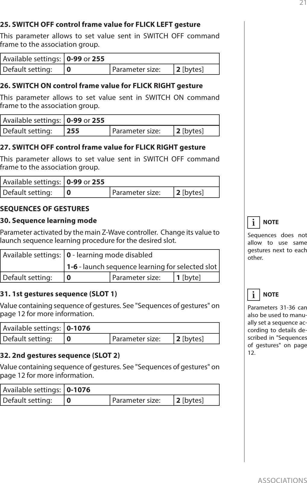 21ASSOCIATIONS25. SWITCH OFF control frame value for FLICK LEFT gestureThis parameter allows to set value sent in SWITCH OFF command frame to the association group.Available settings: 0-99 or 255Default setting:  0Parameter size: 2 [bytes]26. SWITCH ON control frame value for FLICK RIGHT gestureThis parameter allows to set value sent in SWITCH ON command frame to the association group.Available settings: 0-99 or 255Default setting:  255 Parameter size: 2 [bytes]27. SWITCH OFF control frame value for FLICK RIGHT gestureThis parameter allows to set value sent in SWITCH OFF command frame to the association group.Available settings: 0-99 or 255Default setting:  0Parameter size: 2 [bytes]SEQUENCES OF GESTURES30. Sequence learning modeParameter activated by the main Z-Wave controller.  Change its value to launch sequence learning procedure for the desired slot.Available settings: 0 - learning mode disabled1-6 - launch sequence learning for selected slotDefault setting:  0Parameter size: 1 [byte]31. 1st gestures sequence (SLOT 1)Value containing sequence of gestures. See &quot;Sequences of gestures&quot; on page 12 for more information.Available settings: 0-1076Default setting:  0Parameter size: 2 [bytes]32. 2nd gestures sequence (SLOT 2)Value containing sequence of gestures. See &quot;Sequences of gestures&quot; on page 12 for more information.Available settings: 0-1076Default setting:  0Parameter size: 2 [bytes]NOTESequences does not allow to use same gestures next to each  other.iNOTEParameters 31-36 can also be used to manu-ally set a sequence ac-cording to details de-scribed in &quot;Sequences of gestures&quot; on page 12.i