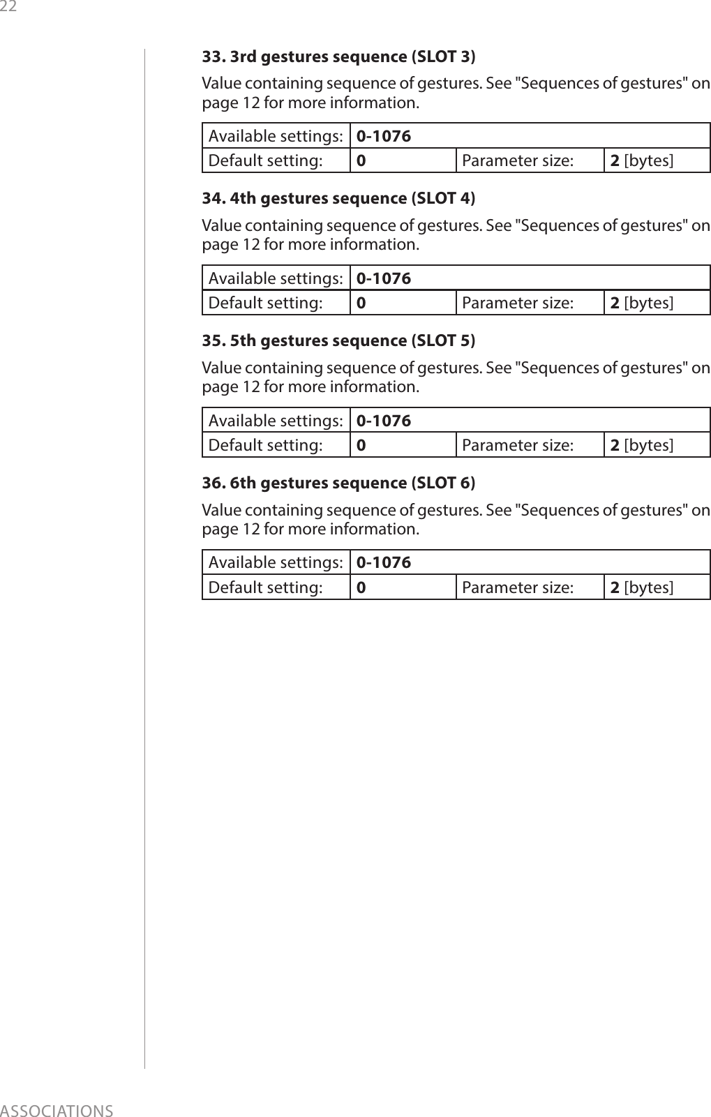 22ASSOCIATIONS33. 3rd gestures sequence (SLOT 3)Value containing sequence of gestures. See &quot;Sequences of gestures&quot; on page 12 for more information.Available settings: 0-1076Default setting:  0Parameter size: 2 [bytes]34. 4th gestures sequence (SLOT 4)Value containing sequence of gestures. See &quot;Sequences of gestures&quot; on page 12 for more information.Available settings: 0-1076Default setting:  0Parameter size: 2 [bytes]35. 5th gestures sequence (SLOT 5)Value containing sequence of gestures. See &quot;Sequences of gestures&quot; on page 12 for more information.Available settings: 0-1076Default setting:  0Parameter size: 2 [bytes]36. 6th gestures sequence (SLOT 6)Value containing sequence of gestures. See &quot;Sequences of gestures&quot; on page 12 for more information.Available settings: 0-1076Default setting:  0Parameter size: 2 [bytes]