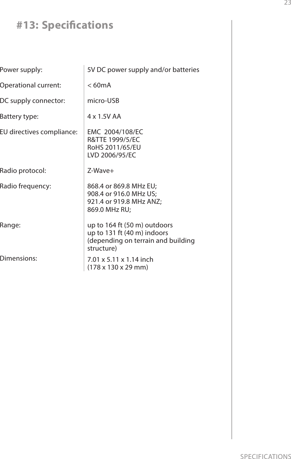 23SPECIFICATIONS#13: SpecicationsPower supply:  Operational current:  DC supply connector:  Battery type:  EU directives compliance:     Radio protocol:  Radio frequency:     Range:Dimensions:5V DC power supply and/or batteries  &lt; 60mA  micro-USB  4 x 1.5V AA  EMC  2004/108/EC R&amp;TTE 1999/5/EC RoHS 2011/65/EU LVD 2006/95/EC  Z-Wave+  868.4 or 869.8 MHz EU; 908.4 or 916.0 MHz US; 921.4 or 919.8 MHz ANZ; 869.0 MHz RU;  up to 164 ft (50 m) outdoors up to 131 ft (40 m) indoors  (depending on terrain and building structure)7.01 x 5.11 x 1.14 inch  (178 x 130 x 29 mm)