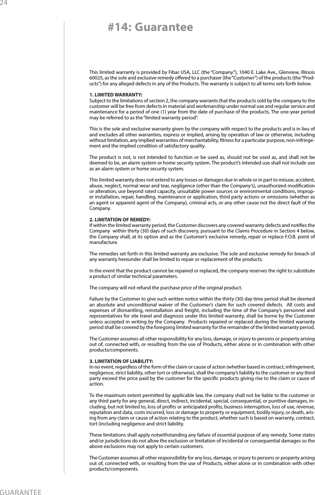 24GUARANTEE#14: GuaranteeThis limited warranty is provided by Fibar USA, LLC (the “Company”), 1040 E. Lake Ave., Glenview, Illinois 60025, as the sole and exclusive remedy oered to a purchaser (the “Customer”) of the products (the “Prod-ucts”) for any alleged defects in any of the Products. The warranty is subject to all terms sets forth below. 1. LIMITED WARRANTY:Subject to the limitations of section 2, the company warrants that the products sold by the company to the customer will be free from defects in material and workmanship under normal use and regular service and maintenance for a period of one (1) year from the date of purchase of the products. The one-year period may be referred to as the “limited warranty period”.This is the sole and exclusive warranty given by the company with respect to the products and is in lieu of and excludes all other warranties, express or implied, arising by operation of law or otherwise, including without limitation, any implied warranties of merchantability, tness for a particular purpose, non-infringe-ment and the implied condition of satisfactory quality.The product is not, is not intended to function or be used as, should not be used as, and shall not be deemed to be, an alarm system or home security system. The product’s intended use shall not include use as an alarm system or home security system. This limited warranty does not extend to any losses or damages due in whole or in part to misuse, accident, abuse, neglect, normal wear and tear, negligence (other than the Company’s), unauthorized modication or alteration, use beyond rated capacity, unsuitable power sources or environmental conditions, improp-er installation, repair, handling, maintenance or application, third party actions or omissions (whether as an agent or apparent agent of the Company), criminal acts, or any other cause not the direct fault of the Company.2. LIMITATION OF REMEDY:If within the limited warranty period, the Customer discovers any covered warranty defects and noties the Company  within thirty (30) days of such discovery, pursuant to the Claims Procedure in Section 4 below, the Company shall, at its option and as the Customer’s exclusive remedy, repair or replace F.O.B. point of manufacture.The remedies set forth in this limited warranty are exclusive. The sole and exclusive remedy for breach of any warranty hereunder shall be limited to repair or replacement of the products.  In the event that the product cannot be repaired or replaced, the company reserves the right to substitute a product of similar technical parameters.The company will not refund the purchase price of the original product. Failure by the Customer to give such written notice within the thirty (30) day time period shall be deemed an absolute and unconditional waiver of the Customer’s claim for such covered defects.  All costs and expenses of dismantling, reinstallation and freight, including the time of the Company’s personnel and representatives for site travel and diagnosis under this limited warranty, shall be borne by the Customer unless accepted in writing by the Company.  Products repaired or replaced during the limited warranty period shall be covered by the foregoing limited warranty for the remainder of the limited warranty period. The Customer assumes all other responsibility for any loss, damage, or injury to persons or property arising out of, connected with, or resulting from the use of Products, either alone or in combination with other products/components.3. LIMITATION OF LIABILITY:In no event, regardless of the form of the claim or cause of action (whether based in contract, infringement, negligence, strict liability, other tort or otherwise), shall the company’s liability to the customer or any third party exceed the price paid by the customer for the specic products giving rise to the claim or cause of action. To the maximum extent permitted by applicable law, the company shall not be liable to the customer or any third party for any general, direct, indirect, incidental, special, consequential, or punitive damages, in-cluding, but not limited to, loss of prots or anticipated prots, business interruption, loss of use, revenue, reputation and data, costs incurred, loss or damage to property or equipment, bodily injury, or death, aris-ing from any claim or cause of action relating to the product, whether such is based on warranty, contract, tort (including negligence and strict liability.These limitations shall apply notwithstanding any failure of essential purpose of any remedy. Some states and/or jurisdictions do not allow the exclusion or limitation of incidental or consequential damages so the above exclusions may not apply to certain customers.      The Customer assumes all other responsibility for any loss, damage, or injury to persons or property arising out of, connected with, or resulting from the use of Products, either alone or in combination with other products/components.