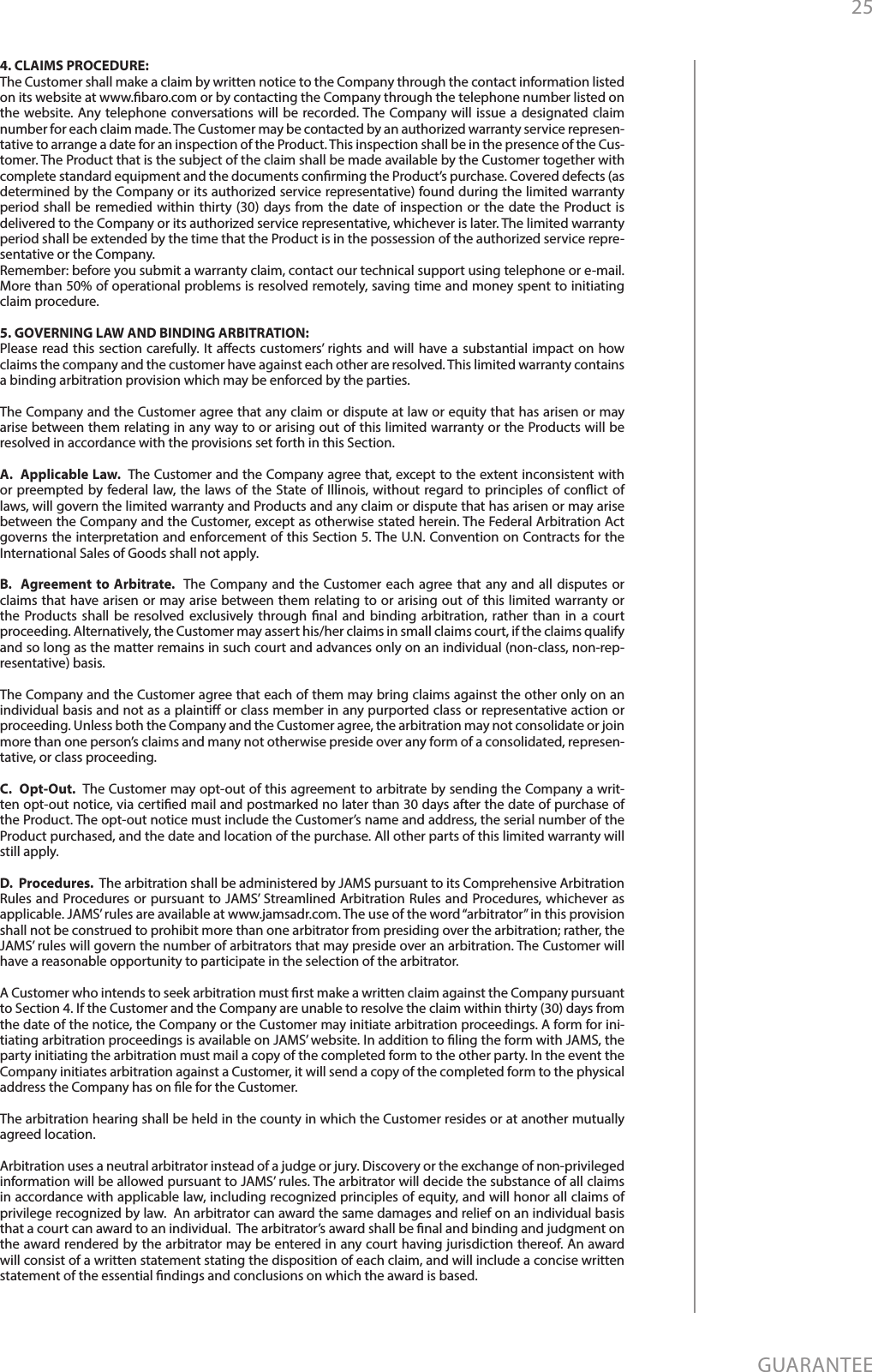 25GUARANTEE4. CLAIMS PROCEDURE: The Customer shall make a claim by written notice to the Company through the contact information listed on its website at www.baro.com or by contacting the Company through the telephone number listed on the website. Any telephone conversations will be recorded. The Company will issue a designated claim number for each claim made. The Customer may be contacted by an authorized warranty service represen-tative to arrange a date for an inspection of the Product. This inspection shall be in the presence of the Cus-tomer. The Product that is the subject of the claim shall be made available by the Customer together with complete standard equipment and the documents conrming the Product’s purchase. Covered defects (as determined by the Company or its authorized service representative) found during the limited warranty period shall be remedied within thirty (30) days from the date of inspection or the date the Product is delivered to the Company or its authorized service representative, whichever is later. The limited warranty period shall be extended by the time that the Product is in the possession of the authorized service repre-sentative or the Company.Remember: before you submit a warranty claim, contact our technical support using telephone or e-mail. More than 50% of operational problems is resolved remotely, saving time and money spent to initiating claim procedure.5. GOVERNING LAW AND BINDING ARBITRATION: Please read this section carefully. It aects customers’ rights and will have a substantial impact on how claims the company and the customer have against each other are resolved. This limited warranty contains a binding arbitration provision which may be enforced by the parties.The Company and the Customer agree that any claim or dispute at law or equity that has arisen or may arise between them relating in any way to or arising out of this limited warranty or the Products will be resolved in accordance with the provisions set forth in this Section.A.  Applicable Law.  The Customer and the Company agree that, except to the extent inconsistent with or preempted by federal law, the laws of the State of Illinois, without regard to principles of conict of laws, will govern the limited warranty and Products and any claim or dispute that has arisen or may arise between the Company and the Customer, except as otherwise stated herein. The Federal Arbitration Act governs the interpretation and enforcement of this Section 5. The U.N. Convention on Contracts for the International Sales of Goods shall not apply.B.  Agreement to Arbitrate.  The Company and the Customer each agree that any and all disputes or claims that have arisen or may arise between them relating to or arising out of this limited warranty or the Products shall be resolved exclusively through nal and binding arbitration, rather than in a court proceeding. Alternatively, the Customer may assert his/her claims in small claims court, if the claims qualify and so long as the matter remains in such court and advances only on an individual (non-class, non-rep-resentative) basis. The Company and the Customer agree that each of them may bring claims against the other only on an individual basis and not as a plainti or class member in any purported class or representative action or proceeding. Unless both the Company and the Customer agree, the arbitration may not consolidate or join more than one person’s claims and many not otherwise preside over any form of a consolidated, represen-tative, or class proceeding.C.  Opt-Out.  The Customer may opt-out of this agreement to arbitrate by sending the Company a writ-ten opt-out notice, via certied mail and postmarked no later than 30 days after the date of purchase of the Product. The opt-out notice must include the Customer’s name and address, the serial number of the Product purchased, and the date and location of the purchase. All other parts of this limited warranty will still apply. D.  Procedures.  The arbitration shall be administered by JAMS pursuant to its Comprehensive Arbitration Rules and Procedures or pursuant to JAMS’ Streamlined Arbitration Rules and Procedures, whichever as applicable. JAMS’ rules are available at www.jamsadr.com. The use of the word “arbitrator” in this provision shall not be construed to prohibit more than one arbitrator from presiding over the arbitration; rather, the JAMS’ rules will govern the number of arbitrators that may preside over an arbitration. The Customer will have a reasonable opportunity to participate in the selection of the arbitrator.   A Customer who intends to seek arbitration must rst make a written claim against the Company pursuant to Section 4. If the Customer and the Company are unable to resolve the claim within thirty (30) days from the date of the notice, the Company or the Customer may initiate arbitration proceedings. A form for ini-tiating arbitration proceedings is available on JAMS’ website. In addition to ling the form with JAMS, the party initiating the arbitration must mail a copy of the completed form to the other party. In the event the Company initiates arbitration against a Customer, it will send a copy of the completed form to the physical address the Company has on le for the Customer. The arbitration hearing shall be held in the county in which the Customer resides or at another mutually agreed location.  Arbitration uses a neutral arbitrator instead of a judge or jury. Discovery or the exchange of non-privileged information will be allowed pursuant to JAMS’ rules. The arbitrator will decide the substance of all claims in accordance with applicable law, including recognized principles of equity, and will honor all claims of privilege recognized by law.  An arbitrator can award the same damages and relief on an individual basis that a court can award to an individual.  The arbitrator’s award shall be nal and binding and judgment on the award rendered by the arbitrator may be entered in any court having jurisdiction thereof. An award will consist of a written statement stating the disposition of each claim, and will include a concise written statement of the essential ndings and conclusions on which the award is based.  