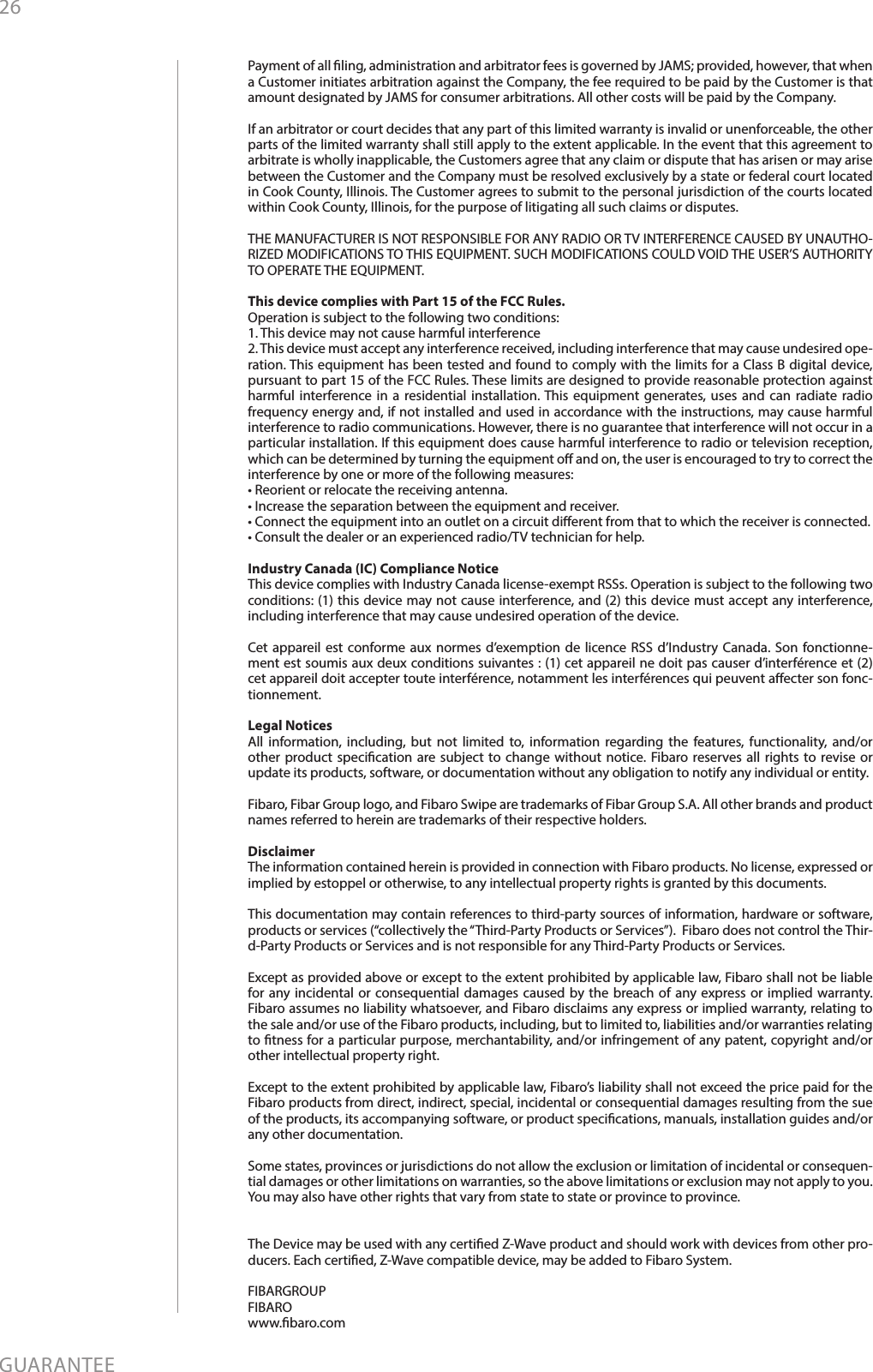 26GUARANTEEPayment of all ling, administration and arbitrator fees is governed by JAMS; provided, however, that when a Customer initiates arbitration against the Company, the fee required to be paid by the Customer is that amount designated by JAMS for consumer arbitrations. All other costs will be paid by the Company. If an arbitrator or court decides that any part of this limited warranty is invalid or unenforceable, the other parts of the limited warranty shall still apply to the extent applicable. In the event that this agreement to arbitrate is wholly inapplicable, the Customers agree that any claim or dispute that has arisen or may arise between the Customer and the Company must be resolved exclusively by a state or federal court located in Cook County, Illinois. The Customer agrees to submit to the personal jurisdiction of the courts located within Cook County, Illinois, for the purpose of litigating all such claims or disputes.THE MANUFACTURER IS NOT RESPONSIBLE FOR ANY RADIO OR TV INTERFERENCE CAUSED BY UNAUTHO-RIZED MODIFICATIONS TO THIS EQUIPMENT. SUCH MODIFICATIONS COULD VOID THE USER’S AUTHORITY TO OPERATE THE EQUIPMENT.This device complies with Part 15 of the FCC Rules. Operation is subject to the following two conditions:1. This device may not cause harmful interference2. This device must accept any interference received, including interference that may cause undesired ope-ration. This equipment has been tested and found to comply with the limits for a Class B digital device, pursuant to part 15 of the FCC Rules. These limits are designed to provide reasonable protection against harmful interference in a residential installation. This equipment generates, uses and can radiate radio frequency energy and, if not installed and used in accordance with the instructions, may cause harmful interference to radio communications. However, there is no guarantee that interference will not occur in a particular installation. If this equipment does cause harmful interference to radio or television reception, which can be determined by turning the equipment o and on, the user is encouraged to try to correct the interference by one or more of the following measures:• Reorient or relocate the receiving antenna.• Increase the separation between the equipment and receiver.• Connect the equipment into an outlet on a circuit dierent from that to which the receiver is connected.• Consult the dealer or an experienced radio/TV technician for help.Industry Canada (IC) Compliance NoticeThis device complies with Industry Canada license-exempt RSSs. Operation is subject to the following two conditions: (1) this device may not cause interference, and (2) this device must accept any interference, including interference that may cause undesired operation of the device.Cet appareil est conforme aux normes d’exemption de licence RSS d’Industry Canada. Son fonctionne-ment est soumis aux deux conditions suivantes : (1) cet appareil ne doit pas causer d’interférence et (2) cet appareil doit accepter toute interférence, notamment les interférences qui peuvent aecter son fonc-tionnement.Legal NoticesAll information, including, but not limited to, information regarding the features, functionality, and/or other product specication are subject to change without notice. Fibaro reserves all rights to revise or update its products, software, or documentation without any obligation to notify any individual or entity.Fibaro, Fibar Group logo, and Fibaro Swipe are trademarks of Fibar Group S.A. All other brands and product names referred to herein are trademarks of their respective holders.DisclaimerThe information contained herein is provided in connection with Fibaro products. No license, expressed or implied by estoppel or otherwise, to any intellectual property rights is granted by this documents.This documentation may contain references to third-party sources of information, hardware or software, products or services (“collectively the “Third-Party Products or Services”).  Fibaro does not control the Thir-d-Party Products or Services and is not responsible for any Third-Party Products or Services.Except as provided above or except to the extent prohibited by applicable law, Fibaro shall not be liable for any incidental or consequential damages caused by the breach of any express or implied warranty.  Fibaro assumes no liability whatsoever, and Fibaro disclaims any express or implied warranty, relating to the sale and/or use of the Fibaro products, including, but to limited to, liabilities and/or warranties relating to tness for a particular purpose, merchantability, and/or infringement of any patent, copyright and/or other intellectual property right. Except to the extent prohibited by applicable law, Fibaro’s liability shall not exceed the price paid for the Fibaro products from direct, indirect, special, incidental or consequential damages resulting from the sue of the products, its accompanying software, or product specications, manuals, installation guides and/or any other documentation. Some states, provinces or jurisdictions do not allow the exclusion or limitation of incidental or consequen-tial damages or other limitations on warranties, so the above limitations or exclusion may not apply to you. You may also have other rights that vary from state to state or province to province.The Device may be used with any certied Z-Wave product and should work with devices from other pro-ducers. Each certied, Z-Wave compatible device, may be added to Fibaro System.FIBARGROUP FIBAROwww.baro.com