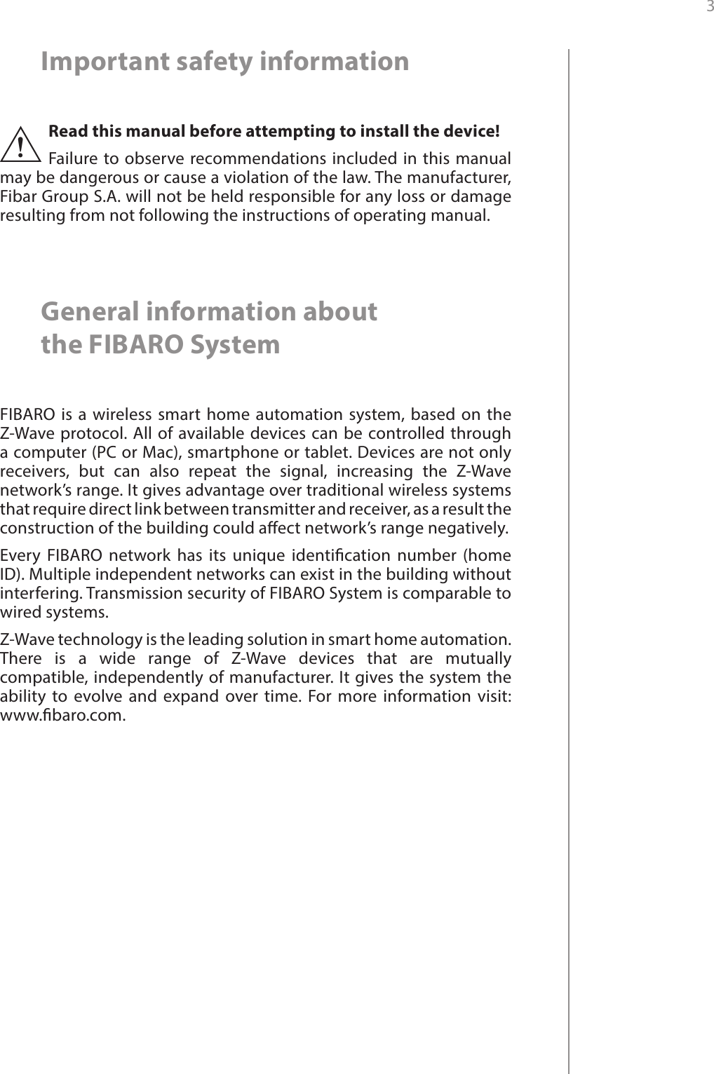 3 Important safety informationRead this manual before attempting to install the device! Failure to observe recommendations included in this manual may be dangerous or cause a violation of the law. The manufacturer, Fibar Group S.A. will not be held responsible for any loss or damage resulting from not following the instructions of operating manual.!General information about  the FIBARO SystemFIBARO is a wireless smart home automation system, based on the Z-Wave protocol. All of available devices can be controlled through a computer (PC or Mac), smartphone or tablet. Devices are not only receivers, but can also repeat the signal, increasing the Z-Wave network’s range. It gives advantage over traditional wireless systems that require direct link between transmitter and receiver, as a result the construction of the building could aect network’s range negatively.Every FIBARO network has its unique identication number (home ID). Multiple independent networks can exist in the building without interfering. Transmission security of FIBARO System is comparable to wired systems.Z-Wave technology is the leading solution in smart home automation. There is a wide range of Z-Wave devices that are mutually compatible, independently of manufacturer. It gives the system the ability to evolve and expand over time. For more information visit:  www.baro.com.