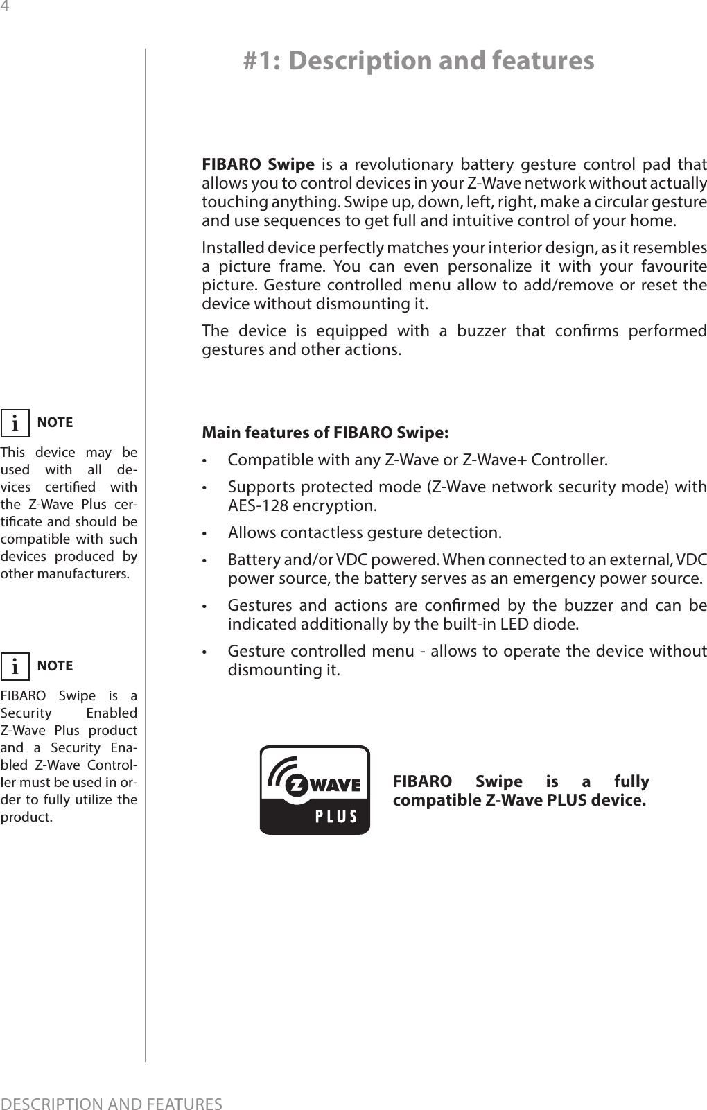 4DESCRIPTION AND FEATURESMain features of FIBARO Swipe:•  Compatible with any Z-Wave or Z-Wave+ Controller.•  Supports protected mode (Z-Wave network security mode) with AES-128 encryption.•  Allows contactless gesture detection.•  Battery and/or VDC powered. When connected to an external, VDC power source, the battery serves as an emergency power source.•  Gestures and actions are conrmed by the buzzer and can be indicated additionally by the built-in LED diode.•  Gesture controlled menu - allows to operate the device without dismounting it.FIBARO Swipe is a revolutionary battery gesture control pad that allows you to control devices in your Z-Wave network without actually touching anything. Swipe up, down, left, right, make a circular gesture and use sequences to get full and intuitive control of your home.Installed device perfectly matches your interior design, as it resembles a picture frame. You can even personalize it with your favourite picture. Gesture controlled menu allow to add/remove or reset the device without dismounting it. The device is equipped with a buzzer that conrms performed gestures and other actions.#1: Description and featuresFIBARO Swipe is a fully compatible Z-Wave PLUS device.NOTEThis device may be used with all de-vices certied with  the Z-Wave Plus cer-ticate and should be compatible with such devices produced by other manufacturers.iNOTEFIBARO Swipe is a  Security Enabled Z-Wave Plus product and a Security Ena-bled Z-Wave Control-ler must be used in or-der to fully utilize the product.i