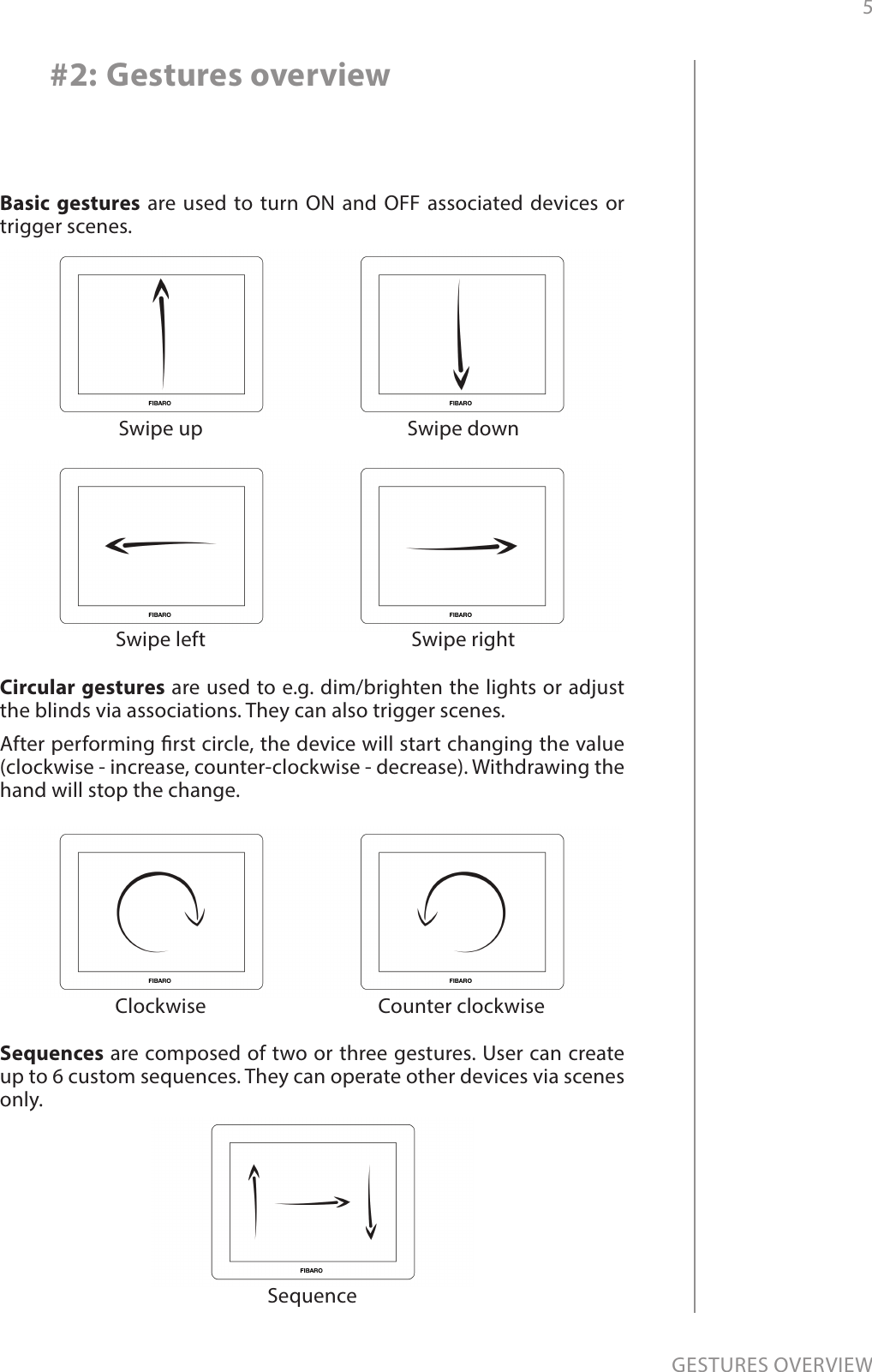 5GESTURES OVERVIEW#2: Gestures overviewBasic gestures are used to turn ON and OFF associated devices or trigger scenes.Swipe up Swipe downSwipe left Swipe rightCircular gestures are used to e.g. dim/brighten the lights or adjust the blinds via associations. They can also trigger scenes.After performing rst circle, the device will start changing the value (clockwise - increase, counter-clockwise - decrease). Withdrawing the hand will stop the change.Clockwise Counter clockwiseSequences are composed of two or three gestures. User can create up to 6 custom sequences. They can operate other devices via scenes only.Sequence