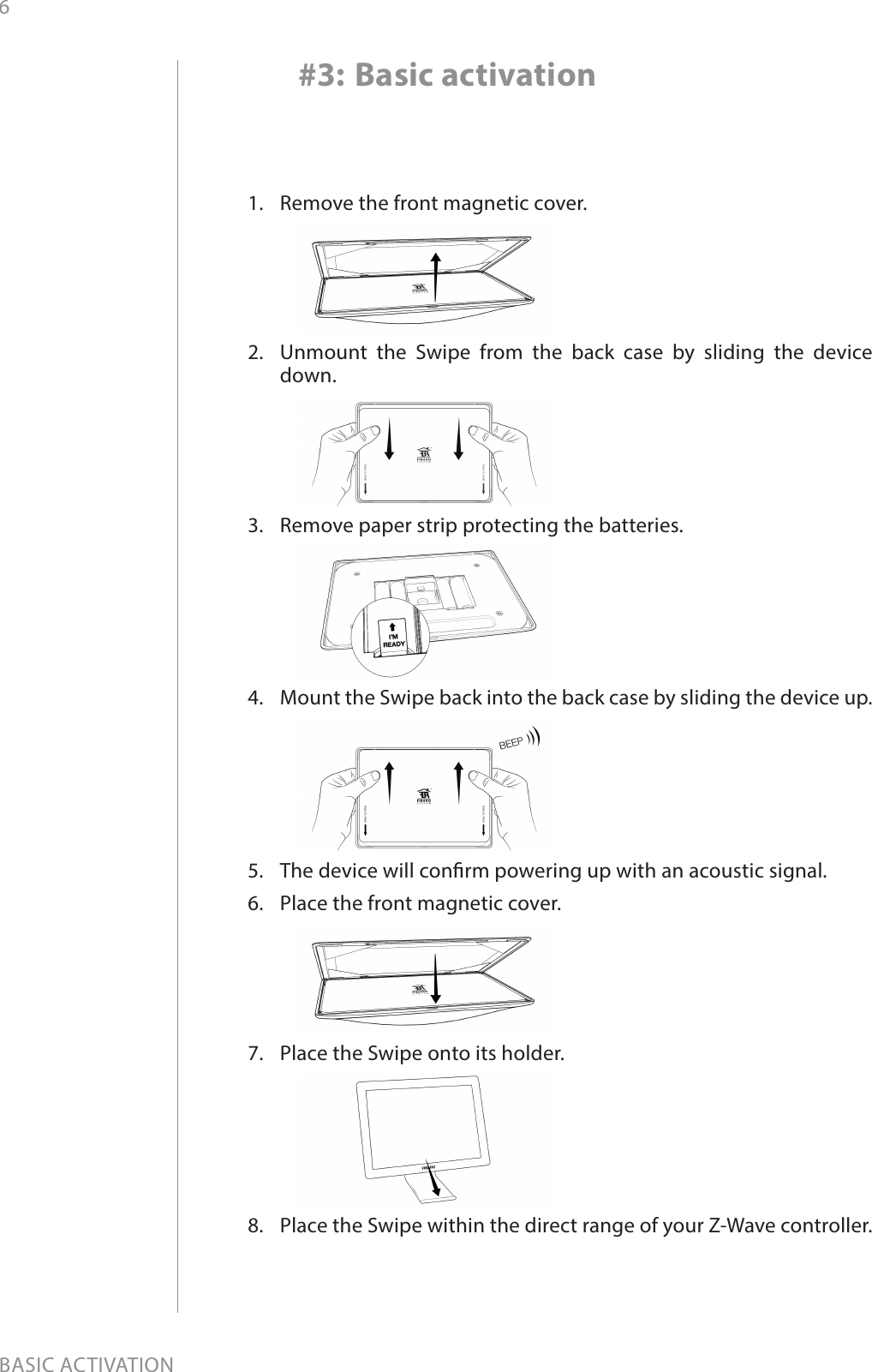 6BASIC ACTIVATION1.  Remove the front magnetic cover.2.  Unmount the Swipe from the back case by sliding the device down.3.  Remove paper strip protecting the batteries.4.  Mount the Swipe back into the back case by sliding the device up.5.  The device will conrm powering up with an acoustic signal.6.  Place the front magnetic cover.7.  Place the Swipe onto its holder.8.  Place the Swipe within the direct range of your Z-Wave controller. #3: Basic activation
