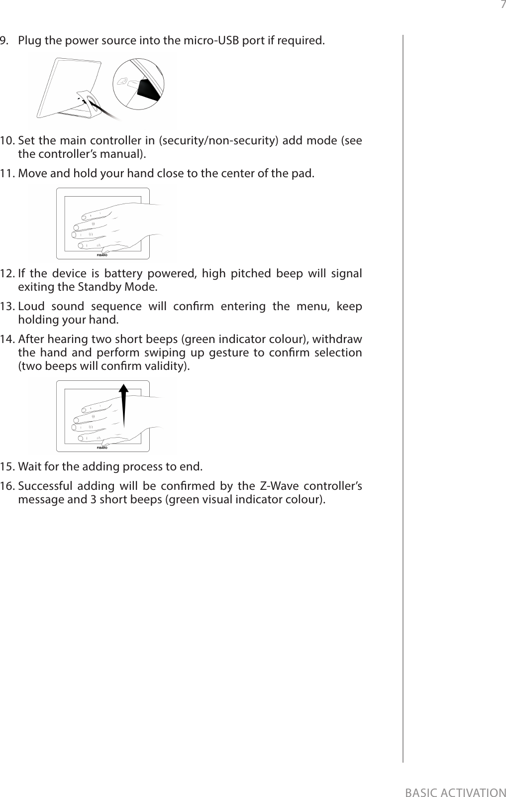 7BASIC ACTIVATION9.  Plug the power source into the micro-USB port if required.10. Set the main controller in (security/non-security) add mode (see the controller’s manual).11. Move and hold your hand close to the center of the pad.12. If the device is battery powered, high pitched beep will signal exiting the Standby Mode.13. Loud sound sequence will conrm entering the menu, keep holding your hand.14. After hearing two short beeps (green indicator colour), withdraw the hand and perform swiping up gesture to conrm selection  (two beeps will conrm validity).15. Wait for the adding process to end.16. Successful adding will be conrmed by the Z-Wave controller’s message and 3 short beeps (green visual indicator colour).