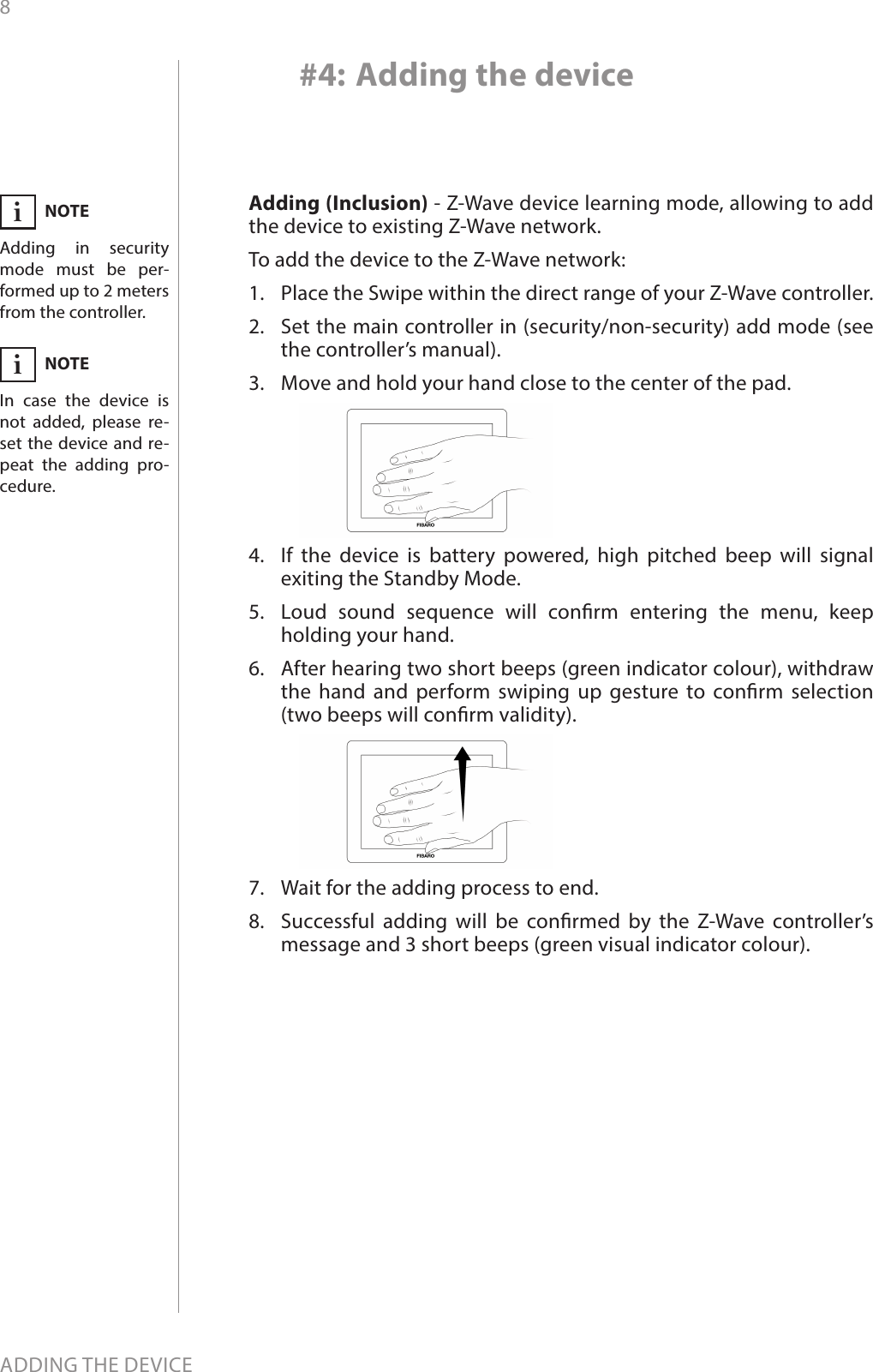 8ADDING THE DEVICE#4: Adding the deviceAdding (Inclusion) - Z-Wave device learning mode, allowing to add the device to existing Z-Wave network.To add the device to the Z-Wave network:1.  Place the Swipe within the direct range of your Z-Wave controller.2.  Set the main controller in (security/non-security) add mode (see the controller’s manual).3.  Move and hold your hand close to the center of the pad.4.  If the device is battery powered, high pitched beep will signal exiting the Standby Mode.5.  Loud sound sequence will conrm entering the menu, keep holding your hand.6.  After hearing two short beeps (green indicator colour), withdraw the hand and perform swiping up gesture to conrm selection  (two beeps will conrm validity).7.  Wait for the adding process to end.8.  Successful adding will be conrmed by the Z-Wave controller’s message and 3 short beeps (green visual indicator colour).NOTEAdding in security mode must be per-formed up to 2 meters from the controller.iNOTEIn case the device is not added, please re-set the device and re-peat the adding pro-cedure.i