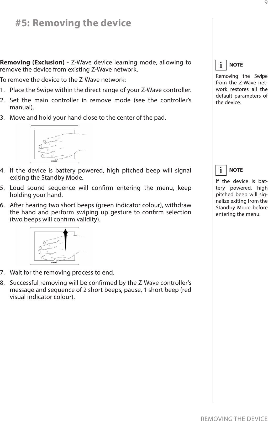 9REMOVING THE DEVICERemoving (Exclusion) - Z-Wave device learning mode, allowing to remove the device from existing Z-Wave network.To remove the device to the Z-Wave network:1.  Place the Swipe within the direct range of your Z-Wave controller.2.  Set the main controller in remove mode (see the controller’s manual).3.  Move and hold your hand close to the center of the pad.4.  If the device is battery powered, high pitched beep will signal exiting the Standby Mode.5.  Loud sound sequence will conrm entering the menu, keep holding your hand.6.  After hearing two short beeps (green indicator colour), withdraw the hand and perform swiping up gesture to conrm selection (two beeps will conrm validity).7.  Wait for the removing process to end.8.  Successful removing will be conrmed by the Z-Wave controller’s message and sequence of 2 short beeps, pause, 1 short beep (red visual indicator colour).NOTERemoving the Swipe from the Z-Wave net-work restores all the default parameters of the device.iNOTEIf the device is bat-tery powered, high pitched beep will sig-nalize exiting from the Standby Mode before entering the menu.i#5: Removing the device