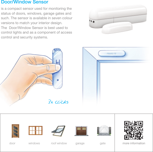 Door/Window Sensoris a compact sensor used for monitoring the status of doors, windows, garage gates and such. The sensor is available in seven colour versions to match your interior design.           The  Door/Window Sensor is best used to control lights and as a component of access control and security systems.more informationdoor windows roof window garage gate3x clicks