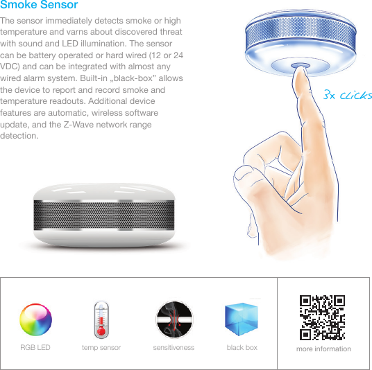 Smoke SensorThe sensor immediately detects smoke or high temperature and varns about discovered threat with sound and LED illumination. The sensor can be battery operated or hard wired (12 or 24 VDC) and can be integrated with almost any wired alarm system. Built-in „black-box” allows the device to report and record smoke and temperature readouts. Additional device features are automatic, wireless software update, and the Z-Wave network range detection.more informationRGB LED temp sensor sensitiveness black box3x clicks