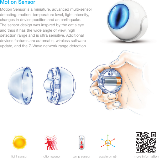 Motion SensorMotion Sensor is a miniature, advanced multi-sensor detecting: motion, temperature level, light intensity, changes in device position and an earthquake.       The sensor design was inspired by the cat&apos;s eye   and thus it has the wide angle of view, high detection range and is ultra sensitive. Additional devices features are automatic, wireless software update, and the Z-Wave network range detection.more informationlight sensor motion sesnor temp sensor accelerometr