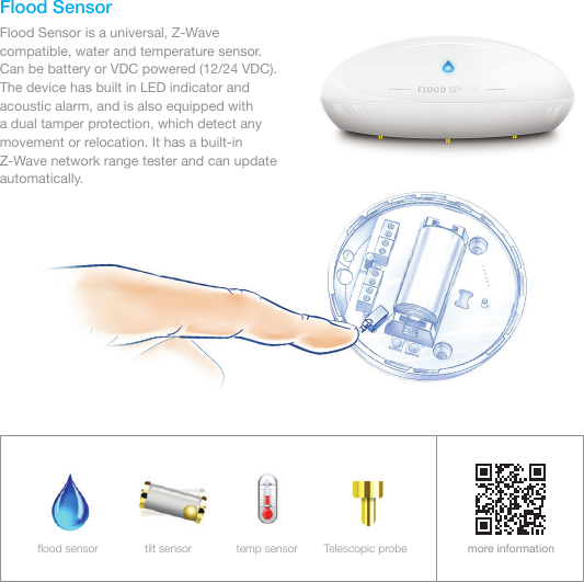 Flood SensorFlood Sensor is a universal, Z-Wave compatible, water and temperature sensor. Can be battery or VDC powered (12/24 VDC). The device has built in LED indicator and acoustic alarm, and is also equipped with     a dual tamper protection, which detect any movement or relocation. It has a built-in Z-Wave network range tester and can update automatically.more informationﬂood sensor tilt sensor temp sensor Telescopic probe
