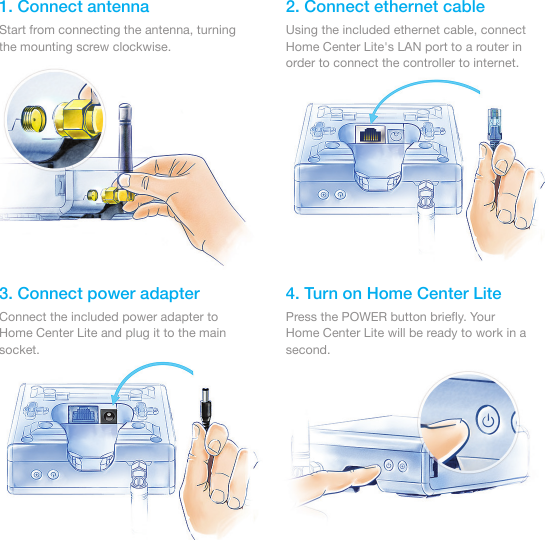 1. Connect antenna 2. Connect ethernet cable3. Connect power adapter 4. Turn on Home Center LiteStart from connecting the antenna, turning the mounting screw clockwise.Using the included ethernet cable, connect Home Center Lite&apos;s LAN port to a router in order to connect the controller to internet.Connect the included power adapter to Home Center Lite and plug it to the main socket.Press the POWER button brieﬂy. Your Home Center Lite will be ready to work in a second.