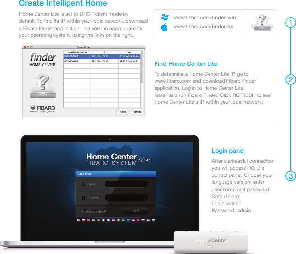 Home Center Lite is set to DHCP client mode by default. To ﬁnd its IP within your local network, download a Fibaro Finder application, in a version appropriate for your operating system, using the links on the right.Create Intelligent HomeTo determine a Home Center Lite IP, go to www.ﬁbaro.com and download Fibaro Finder application. Log in to Home Center Lite.Install and run Fibaro Finder. Click REFRESH to see Home Center Lite&apos;s IP within your local network. Find Home Center Lite Login panelAfter successful connection you will access HC Litecontrol panel. Choose your language version, enteruser name and password. Defaults are: Login: adminPassword: adminwww.ﬁbaro.com/ﬁnder-winwww.ﬁbaro.com/ﬁnder-os