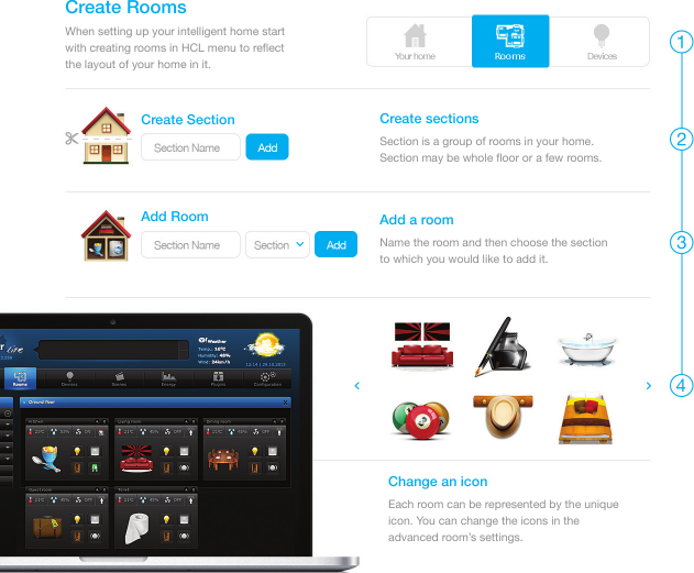 When setting up your intelligent home start with creating rooms in HCL menu to reﬂect the layout of your home in it.Create RoomsSection is a group of rooms in your home. Section may be whole ﬂoor or a few rooms. Create sectionsName the room and then choose the section to which you would like to add it. Add a roomEach room can be represented by the unique icon. You can change the icons in the advanced room’s settings.Change an iconCreate SectionAdd Room