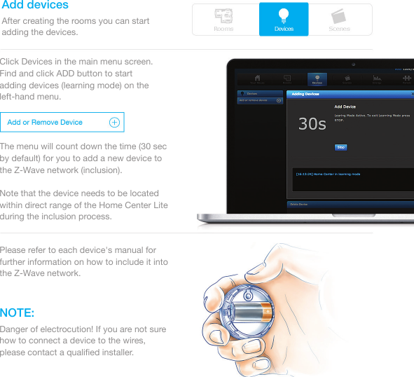 Add devicesNOTE:After creating the rooms you can start adding the devices.Click Devices in the main menu screen. Find and click ADD button to start adding devices (learning mode) on the left-hand menu. The menu will count down the time (30 sec by default) for you to add a new device to the Z-Wave network (inclusion). Note that the device needs to be located within direct range of the Home Center Lite during the inclusion process. Please refer to each device&apos;s manual for further information on how to include it into the Z-Wave network.Danger of electrocution! If you are not sure how to connect a device to the wires, please contact a qualiﬁed installer.