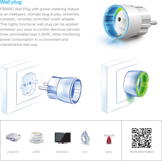 Wall plugFIBARO Wall Plug with power metering feature    is an intelligent, ultimate plug &amp; play, extremely compact, remotely controlled outlet adapter.     This highly functional wall plug can be applied wherever you want to control electrical devices (max permissible load 2,5kW), while monitoring power consumption in a convenient and maintenance-free way.more informationprojector coffee television iron lamp