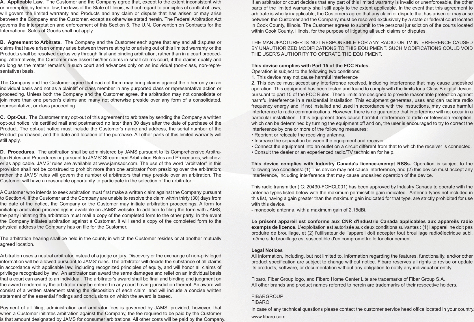 A.  Applicable Law.  The Customer and the Company agree that, except to the extent inconsistent with or preempted by federal law, the laws of the State of Illinois, without regard to principles of conflict of laws, will govern the limited warranty and Products and any claim or dispute that has arisen or may arise between the Company and the Customer, except as otherwise stated herein. The Federal Arbitration Act governs the interpretation and enforcement of this Section 5. The U.N. Convention on Contracts for the International Sales of Goods shall not apply.B.  Agreement to Arbitrate.  The Company and the Customer each agree that any and all disputes or claims that have arisen or may arise between them relating to or arising out of this limited warranty or the Products shall be resolved exclusively through final and binding arbitration, rather than in a court proceed-ing. Alternatively, the Customer may assert his/her claims in small claims court, if the claims qualify and so long as the matter remains in such court and advances only on an individual (non-class, non-repre-sentative) basis. The Company and the Customer agree that each of them may bring claims against the other only on an individual basis and not as a plaintiff or class member in any purported class or representative action or proceeding. Unless both the Company and the Customer agree, the arbitration may not consolidate or join more than one person&apos;s claims and many not otherwise preside over any form of a consolidated, representative, or class proceeding.C.  Opt-Out.  The Customer may opt-out of this agreement to arbitrate by sending the Company a written opt-out notice, via certified mail and postmarked no later than 30 days after the date of purchase of the Product. The opt-out notice must include the Customer&apos;s name and address, the serial number of the Product purchased, and the date and location of the purchase. All other parts of this limited warranty will still apply. D.  Procedures.  The arbitration shall be administered by JAMS pursuant to its Comprehensive Arbitra-tion Rules and Procedures or pursuant to JAMS&apos; Streamlined Arbitration Rules and Procedures, whichev-er as applicable. JAMS&apos; rules are available at www.jamsadr.com. The use of the word &quot;arbitrator&quot; in this provision shall not be construed to prohibit more than one arbitrator from presiding over the arbitration; rather, the JAMS&apos; rules will govern the number of arbitrators that may preside over an arbitration. The Customer will have a reasonable opportunity to participate in the selection of the arbitrator.   A Customer who intends to seek arbitration must first make a written claim against the Company pursuant to Section 4. If the Customer and the Company are unable to resolve the claim within thirty (30) days from the date of the notice, the Company or the Customer may initiate arbitration proceedings. A form for initiating arbitration proceedings is available on JAMS&apos; website. In addition to filing the form with JAMS, the party initiating the arbitration must mail a copy of the completed form to the other party. In the event the Company initiates arbitration against a Customer, it will send a copy of the completed form to the physical address the Company has on file for the Customer. The arbitration hearing shall be held in the county in which the Customer resides or at another mutually agreed location.  Arbitration uses a neutral arbitrator instead of a judge or jury. Discovery or the exchange of non-privileged information will be allowed pursuant to JAMS&apos; rules. The arbitrator will decide the substance of all claims in accordance with applicable law, including recognized principles of equity, and will honor all claims of privilege recognized by law.  An arbitrator can award the same damages and relief on an individual basis that a court can award to an individual.  The arbitrator&apos;s award shall be final and binding and judgment on the award rendered by the arbitrator may be entered in any court having jurisdiction thereof. An award will consist of a written statement stating the disposition of each claim, and will include a concise written statement of the essential findings and conclusions on which the award is based.  Payment of all filing, administration and arbitrator fees is governed by JAMS; provided, however, that when a Customer initiates arbitration against the Company, the fee required to be paid by the Customer is that amount designated by JAMS for consumer arbitrations. All other costs will be paid by the Company. If an arbitrator or court decides that any part of this limited warranty is invalid or unenforceable, the other parts of the limited warranty shall still apply to the extent applicable. In the event that this agreement to arbitrate is wholly inapplicable, the Customers agree that any claim or dispute that has arisen or may arise between the Customer and the Company must be resolved exclusively by a state or federal court located in Cook County, Illinois. The Customer agrees to submit to the personal jurisdiction of the courts located within Cook County, Illinois, for the purpose of litigating all such claims or disputes.THE MANUFACTURER IS NOT RESPONSIBLE FOR ANY RADIO OR TV INTERFERENCE CAUSED BY UNAUTHORIZED MODIFICATIONS TO THIS EQUIPMENT. SUCH MODIFICATIONS COULD VOID THE USER’S AUTHORITY TO OPERATE THE EQUIPMENT.This device complies with Part 15 of the FCC Rules. Operation is subject to the following two conditions:1. This device may not cause harmful interference2. This device must accept any interference received, including interference that may cause undesired operation. This equipment has been tested and found to comply with the limits for a Class B digital device, pursuant to part 15 of the FCC Rules. These limits are designed to provide reasonable protection against harmful interference in a residential installation. This equipment generates, uses and can radiate radio frequency energy and, if not installed and used in accordance with the instructions, may cause harmful interference to radio communications. However, there is no guarantee that interference will not occur in a particular installation. If this equipment does cause harmful interference to radio or television reception, which can be determined by turning the equipment off and on, the user is encouraged to try to correct the interference by one or more of the following measures:• Reorient or relocate the receiving antenna.• Increase the separation between the equipment and receiver.• Connect the equipment into an outlet on a circuit different from that to which the receiver is connected.• Consult the dealer or an experienced radio/TV technician for help.This device complies with Industry Canada&apos;s licence-exempt RSSs. Operation is subject to the following two conditions: (1) This device may not cause interference, and (2) this device must accept any interference, including interference that may cause undesired operation of the device.This radio transmitter (IC: 20430-FGHCL001) has been approved by Industry Canada to operate with the antenna types listed below with the maximum permissible gain indicated.  Antenna types not included in this list, having a gain greater than the maximum gain indicated for that type, are strictly prohibited for use with this device.- monopole antenna, with a maximum gain of 2.15dBi.Le présent appareil est conforme aux CNR d&apos;Industrie Canada applicables aux appareils radio exempts de licence. L&apos;exploitation est autorisée aux deux conditions suivantes : (1) l&apos;appareil ne doit pas produire de brouillage, et (2) l&apos;utilisateur de l&apos;appareil doit accepter tout brouillage radioélectrique subi, même si le brouillage est susceptible d&apos;en compromettre le fonctionnement.Legal NoticesAll information, including, but not limited to, information regarding the features, functionality, and/or other product specification are subject to change without notice. Fibaro reserves all rights to revise or update its products, software, or documentation without any obligation to notify any individual or entity.Fibaro, Fibar Group logo, and Fibaro Home Center Lite are trademarks of Fibar Group S.A. All other brands and product names referred to herein are trademarks of their respective holders. FIBARGROUP FIBAROIn case of any technical questions please contact the customer service head office located in your country.www.fibaro.com