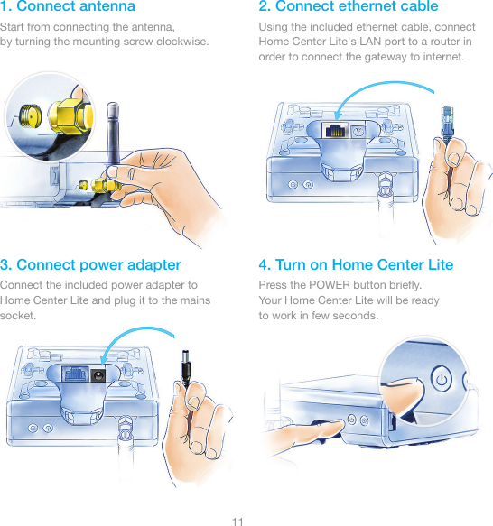 111. Connect antenna 2. Connect ethernet cable3. Connect power adapter 4. Turn on Home Center LiteStart from connecting the antenna,by turning the mounting screw clockwise.Using the included ethernet cable, connect Home Center Lite&apos;s LAN port to a router in order to connect the gateway to internet.Connect the included power adapter to Home Center Lite and plug it to the mains socket.Press the POWER button brieﬂy.Your Home Center Lite will be readyto work in few seconds.